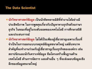  นักวิทยาศาสตร์ข้อมูล เป็นนักคิดหลายมิติที่ทางานได้อย่างมี
ประสิทธิภาพ ในการพูดคุยเกี่ยวกับปัญหาทางธุรกิจด้วยภาษา
ธุรกิจ ในขณะที่อยู่ในระดับยอดของเทคโนโลยี การศึกษาสถิติ
และประสบการณ์
 นักวิทยาศาสตร์ข้อมูล ไม่ได้เป็นเพียงผู้เชี่ยวชาญเฉพาะเรื่องที่
จาเป็นในการออกแบบกลยุทธ์ข้อมูลขนาดใหญ่ แต่มีบทบาท
สาคัญที่จะทางานร่วมกับผู้เชี่ยวชาญเรื่องธุรกิจขององค์กร เช่น
สถาปนิกและนักวิเคราะห์ข้อมูล ทีมโครงสร้างพื้นฐานด้าน
เทคโนโลยี ด้านการจัดการ และด้านอื่น ๆ ที่จะส่งมอบข้อมูลเชิง
ลึกของข้อมูลขนาดใหญ่
 