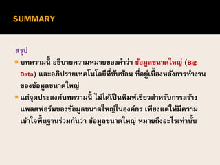 สรุป
 บทความนี้ อธิบายความหมายของคาว่า ข้อมูลขนาดใหญ่ (Big
Data) และอภิปรายเทคโนโลยีที่ซับซ้อน ที่อยู่เบื้องหลังการทางาน
ของข้อมูลขนาดใหญ่
 แต่จุดประสงค์บทความนี้ ไม่ได้เป็นพิมพ์เขียวสาหรับการสร้าง
แพลตฟอร์มของข้อมูลขนาดใหญ่ในองค์กร เพียงแต่ให้มีความ
เข้าใจพื้นฐานร่วมกันว่า ข้อมูลขนาดใหญ่ หมายถึงอะไรเท่านั้น
 