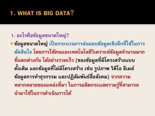 1. อะไรคือข้อมูลขนาดใหญ่?
 ข้อมูลขนาดใหญ่ เป็นกระบวนการส่งมอบข้อมูลเชิงลึกที่ใช้ในการ
ตัดสินใจ โดยการใช้คนและเทคโนโลยีวิเคราะห์ข้อมูลจานวนมาก
ที่แตกต่างกัน ได้อย่างรวดเร็ว (ของข้อมูลที่มีโครงสร้างแบบ
ดั้งเดิม และข้อมูลที่ไม่มีโครงสร้าง เช่น รูปภาพ วิดีโอ อีเมล์
ข้อมูลการทาธุรกรรม และปฏิสัมพันธ์สื่อสังคม) จากความ
หลากหลายของแหล่งที่มา ในการผลิตกระแสความรู้ที่สามารถ
นามาใช้ในการดาเนินการได้
 