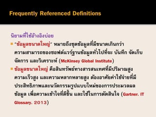นิยามที่ใช้อ้างอิงบ่อย
 "ข้อมูลขนาดใหญ่" หมายถึงชุดข้อมูลที่มีขนาดเกินกว่า
ความสามารถของซอฟต์แวร์ฐานข้อมูลทั่วไปที่จะ บันทึก จัดเก็บ
จัดการ และวิเคราะห์ (McKinsey Global Institute)
 ข้อมูลขนาดใหญ่ คือสินทรัพย์ทางสารสนเทศที่มีปริมาณสูง
ความเร็วสูง และความหลากหลายสูง ต้องอาศัยค่าใช้จ่ายที่มี
ประสิทธิภาพและนวัตกรรมรูปแบบใหม่ของการประมวลผล
ข้อมูล เพื่อความเข้าใจที่ดีขึ้น และใช้ในการตัดสินใจ (Gartner. IT
Glossary. 2013)
 