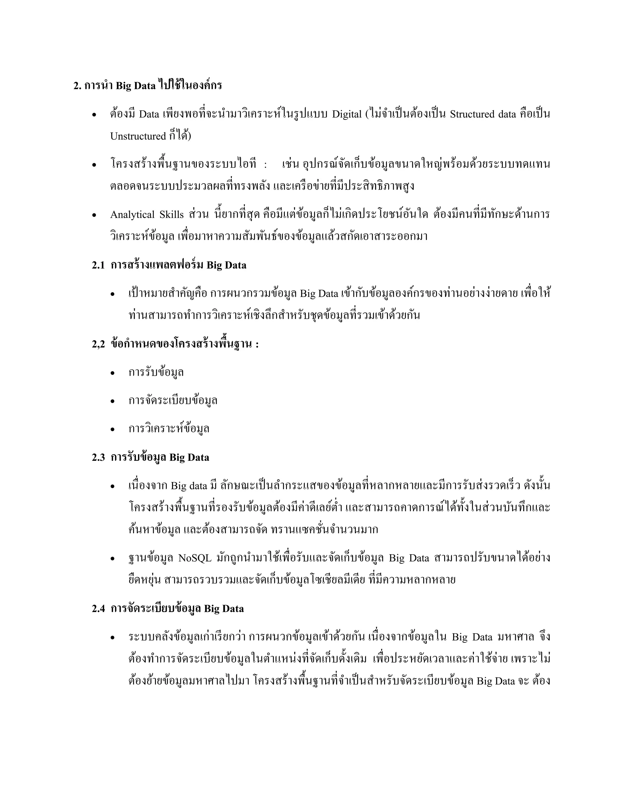 2. การนา Big Data ไปใช้ในองค์กร
 ต้องมี Data เพียงพอที่จะนามาวิเคราะห์ในรูปแบบ Digital (ไม่จาเป็นต้องเป็น Structured data คือเป็น
Unstructured ก็ได้)
 โครงสร้างพื้นฐานของระบบไอที : เช่น อุปกรณ์จัดเก็บข้อมูลขนาดใหญ่พร้อมด้วยระบบทดแทน
ตลอดจนระบบประมวลผลที่ทรงพลัง และเครือข่ายที่มีประสิทธิภาพสูง
 Analytical Skills ส่วน นี้ยากที่สุด คือมีแต่ข้อมูลก็ไม่เกิดประโยชน์อันใด ต้องมีคนที่มีทักษะด้านการ
วิเคราะห์ข้อมูล เพื่อมาหาความสัมพันธ์ของข้อมูลแล้วสกัดเอาสาระออกมา
2.1 การสร้างแพลตฟอร์ม Big Data
 เป้าหมายสาคัญคือ การผนวกรวมข้อมูล Big Data เข้ากับข้อมูลองค์กรของท่านอย่างง่ายดาย เพื่อให้
ท่านสามารถทาการวิเคราะห์เชิงลึกสาหรับชุดข้อมูลที่รวมเข้าด้วยกัน
2,2 ข้อกาหนดของโครงสร้างพื้นฐาน :
 การรับข้อมูล
 การจัดระเบียบข้อมูล
 การวิเคราะห์ข้อมูล
2.3 การรับข้อมูล Big Data
 เนื่องจาก Big data มี ลักษณะเป็นลากระแสของข้อมูลที่หลากหลายและมีการรับส่งรวดเร็ว ดังนั้น
โครงสร้างพื้นฐานที่รองรับข้อมูลต้องมีค่าดีเลย์ต่า และสามารถคาดการณ์ได้ทั้งในส่วนบันทึกและ
ค้นหาข้อมูล และต้องสามารถจัด ทรานแซคชั่นจานวนมาก
 ฐานข้อมูล NoSQL มักถูกนามาใช้เพื่อรับและจัดเก็บข้อมูล Big Data สามารถปรับขนาดได้อย่าง
ยืดหยุ่น สามารถรวบรวมและจัดเก็บข้อมูลโซเชียลมีเดีย ที่มีความหลากหลาย
2.4 การจัดระเบียบข้อมูล Big Data
 ระบบคลังข้อมูลเก่าเรียกว่า การผนวกข้อมูลเข้าด้วยกัน เนื่องจากข้อมูลใน Big Data มหาศาล จึง
ต้องทาการจัดระเบียบข้อมูลในตาแหน่งที่จัดเก็บดั้งเดิม เพื่อประหยัดเวลาและค่าใช้จ่าย เพราะไม่
ต้องย้ายข้อมูลมหาศาลไปมา โครงสร้างพื้นฐานที่จาเป็นสาหรับจัดระเบียบข้อมูล Big Data จะ ต้อง
 