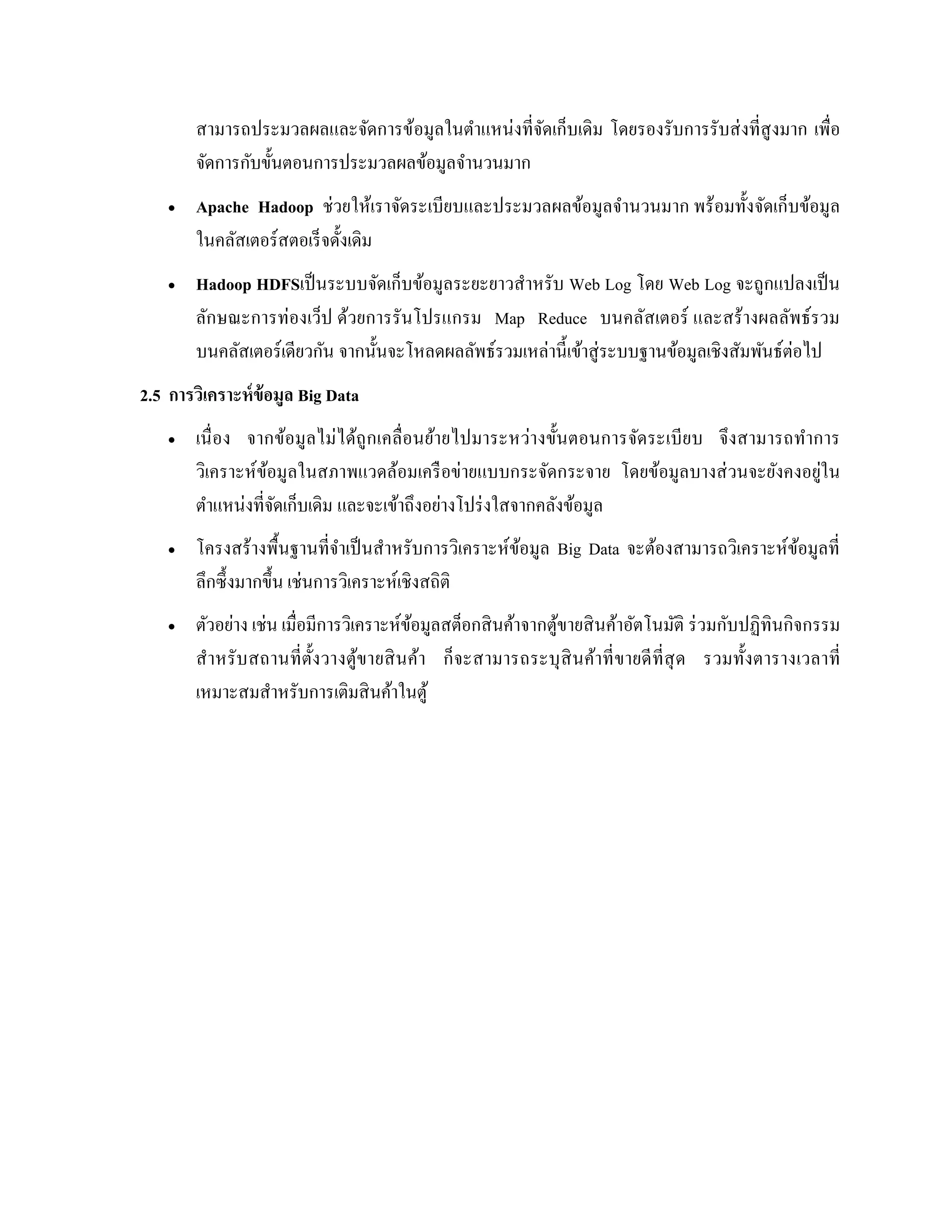 สามารถประมวลผลและจัดการข้อมูลในตาแหน่งที่จัดเก็บเดิม โดยรองรับการรับส่งที่สูงมาก เพื่อ
จัดการกับขั้นตอนการประมวลผลข้อมูลจานวนมาก
 Apache Hadoop ช่วยให้เราจัดระเบียบและประมวลผลข้อมูลจานวนมาก พร้อมทั้งจัดเก็บข้อมูล
ในคลัสเตอร์สตอเร็จดั้งเดิม
 Hadoop HDFSเป็นระบบจัดเก็บข้อมูลระยะยาวสาหรับ Web Log โดย Web Log จะถูกแปลงเป็น
ลักษณะการท่องเว็ป ด้วยการรันโปรแกรม Map Reduce บนคลัสเตอร์ และสร้างผลลัพธ์รวม
บนคลัสเตอร์เดียวกัน จากนั้นจะโหลดผลลัพธ์รวมเหล่านี้เข้าสู่ระบบฐานข้อมูลเชิงสัมพันธ์ต่อไป
2.5 การวิเคราะห์ข้อมูล Big Data
 เนื่อง จากข้อมูลไม่ได้ถูกเคลื่อนย้ายไปมาระหว่างขั้นตอนการจัดระเบียบ จึงสามารถทาการ
วิเคราะห์ข้อมูลในสภาพแวดล้อมเครือข่ายแบบกระจัดกระจาย โดยข้อมูลบางส่วนจะยังคงอยู่ใน
ตาแหน่งที่จัดเก็บเดิม และจะเข้าถึงอย่างโปร่งใสจากคลังข้อมูล
 โครงสร้างพื้นฐานที่จาเป็นสาหรับการวิเคราะห์ข้อมูล Big Data จะต้องสามารถวิเคราะห์ข้อมูลที่
ลึกซึ้งมากขึ้น เช่นการวิเคราะห์เชิงสถิติ
 ตัวอย่าง เช่น เมื่อมีการวิเคราะห์ข้อมูลสต็อกสินค้าจากตู้ขายสินค้าอัตโนมัติ ร่วมกับปฏิทินกิจกรรม
สาหรับสถานที่ตั้งวางตู้ขายสินค้า ก็จะสามารถระบุสินค้าที่ขายดีที่สุด รวมทั้งตารางเวลาที่
เหมาะสมสาหรับการเติมสินค้าในตู้
 