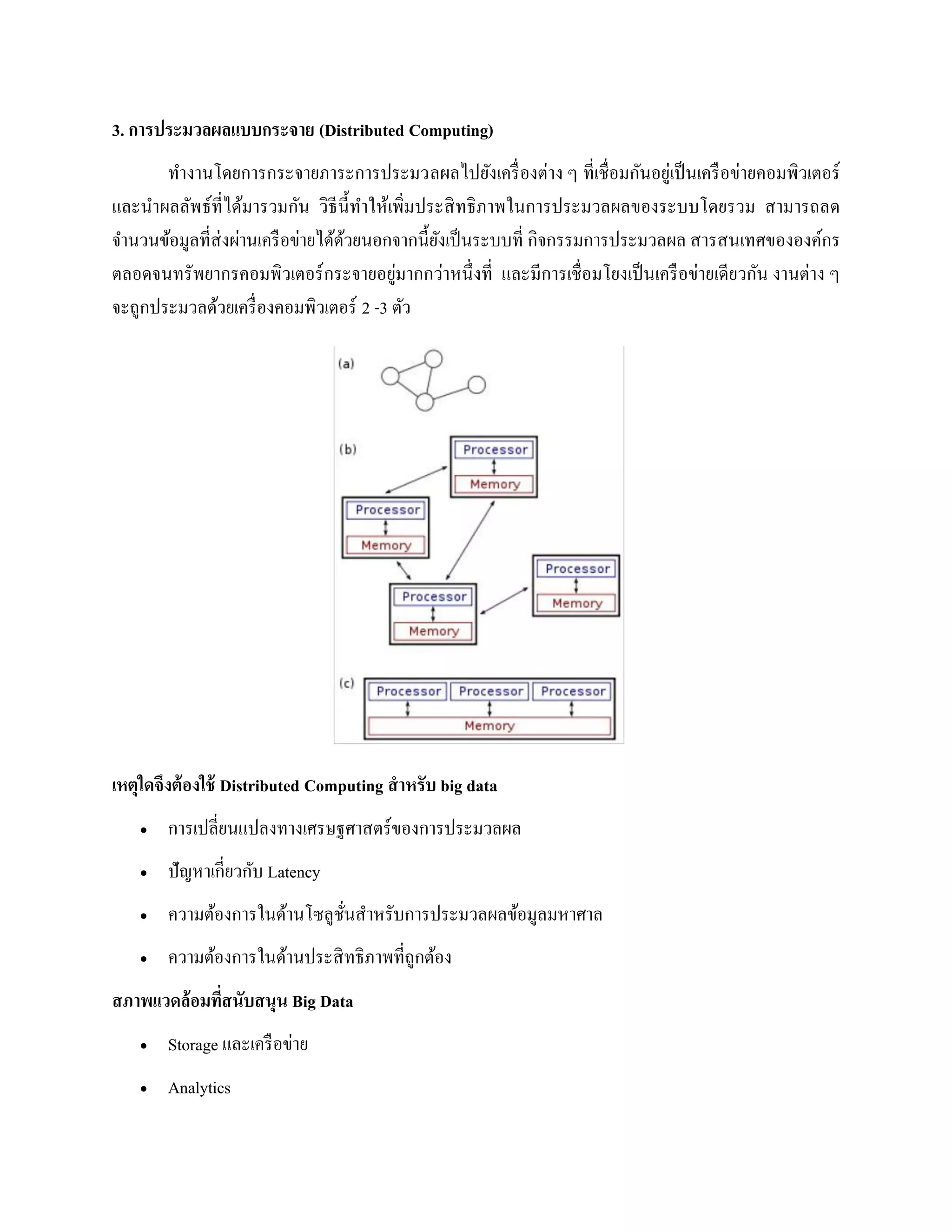 3. การประมวลผลแบบกระจาย (Distributed Computing)
ทางานโดยการกระจายภาระการประมวลผลไปยังเครื่องต่าง ๆ ที่เชื่อมกันอยู่เป็นเครือข่ายคอมพิวเตอร์
และนาผลลัพธ์ที่ได้มารวมกัน วิธีนี้ทาให้เพิ่มประสิทธิภาพในการประมวลผลของระบบโดยรวม สามารถลด
จานวนข้อมูลที่ส่งผ่านเครือข่ายได้ด้วยนอกจากนี้ยังเป็นระบบที่ กิจกรรมการประมวลผล สารสนเทศขององค์กร
ตลอดจนทรัพยากรคอมพิวเตอร์กระจายอยู่มากกว่าหนึ่งที่ และมีการเชื่อมโยงเป็นเครือข่ายเดียวกัน งานต่าง ๆ
จะถูกประมวลด้วยเครื่องคอมพิวเตอร์ 2 -3 ตัว
เหตุใดจึงต้องใช้ Distributed Computing สาหรับ big data
 การเปลี่ยนแปลงทางเศรษฐศาสตร์ของการประมวลผล
 ปัญหาเกี่ยวกับ Latency
 ความต้องการในด้านโซลูชั่นสาหรับการประมวลผลข้อมูลมหาศาล
 ความต้องการในด้านประสิทธิภาพที่ถูกต้อง
สภาพแวดล้อมที่สนับสนุน Big Data
 Storage และเครือข่าย
 Analytics
 