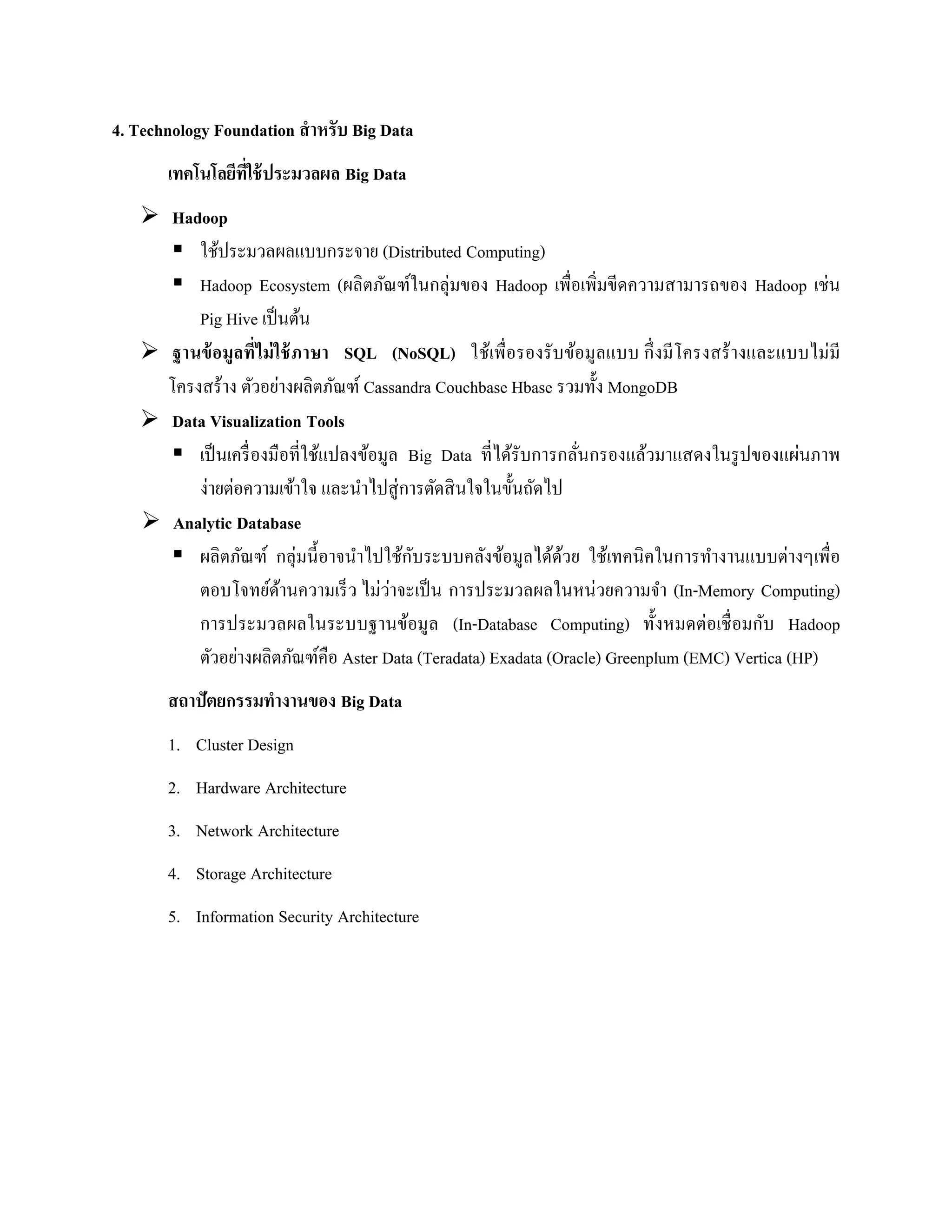 4. Technology Foundation สาหรับ Big Data
เทคโนโลยีที่ใช้ประมวลผล Big Data
 Hadoop
 ใช้ประมวลผลแบบกระจาย (Distributed Computing)
 Hadoop Ecosystem (ผลิตภัณฑ์ในกลุ่มของ Hadoop เพื่อเพิ่มขีดความสามารถของ Hadoop เช่น
Pig Hive เป็นต้น
 ฐานข้อมูลที่ไม่ใช้ภาษา SQL (NoSQL) ใช้เพื่อรองรับข้อมูลแบบ กึ่งมีโครงสร้างและแบบไม่มี
โครงสร้าง ตัวอย่างผลิตภัณฑ์ Cassandra Couchbase Hbase รวมทั้ง MongoDB
 Data Visualization Tools
 เป็นเครื่องมือที่ใช้แปลงข้อมูล Big Data ที่ได้รับการกลั่นกรองแล้วมาแสดงในรูปของแผ่นภาพ
ง่ายต่อความเข้าใจ และนาไปสู่การตัดสินใจในขั้นถัดไป
 Analytic Database
 ผลิตภัณฑ์ กลุ่มนี้อาจนาไปใช้กับระบบคลังข้อมูลได้ด้วย ใช้เทคนิคในการทางานแบบต่างๆเพื่อ
ตอบโจทย์ด้านความเร็ว ไม่ว่าจะเป็น การประมวลผลในหน่วยความจา (In-Memory Computing)
การประมวลผลในระบบฐานข้อมูล (In-Database Computing) ทั้งหมดต่อเชื่อมกับ Hadoop
ตัวอย่างผลิตภัณฑ์คือ Aster Data (Teradata) Exadata (Oracle) Greenplum (EMC) Vertica (HP)
สถาปัตยกรรมทางานของ Big Data
1. Cluster Design
2. Hardware Architecture
3. Network Architecture
4. Storage Architecture
5. Information Security Architecture
 