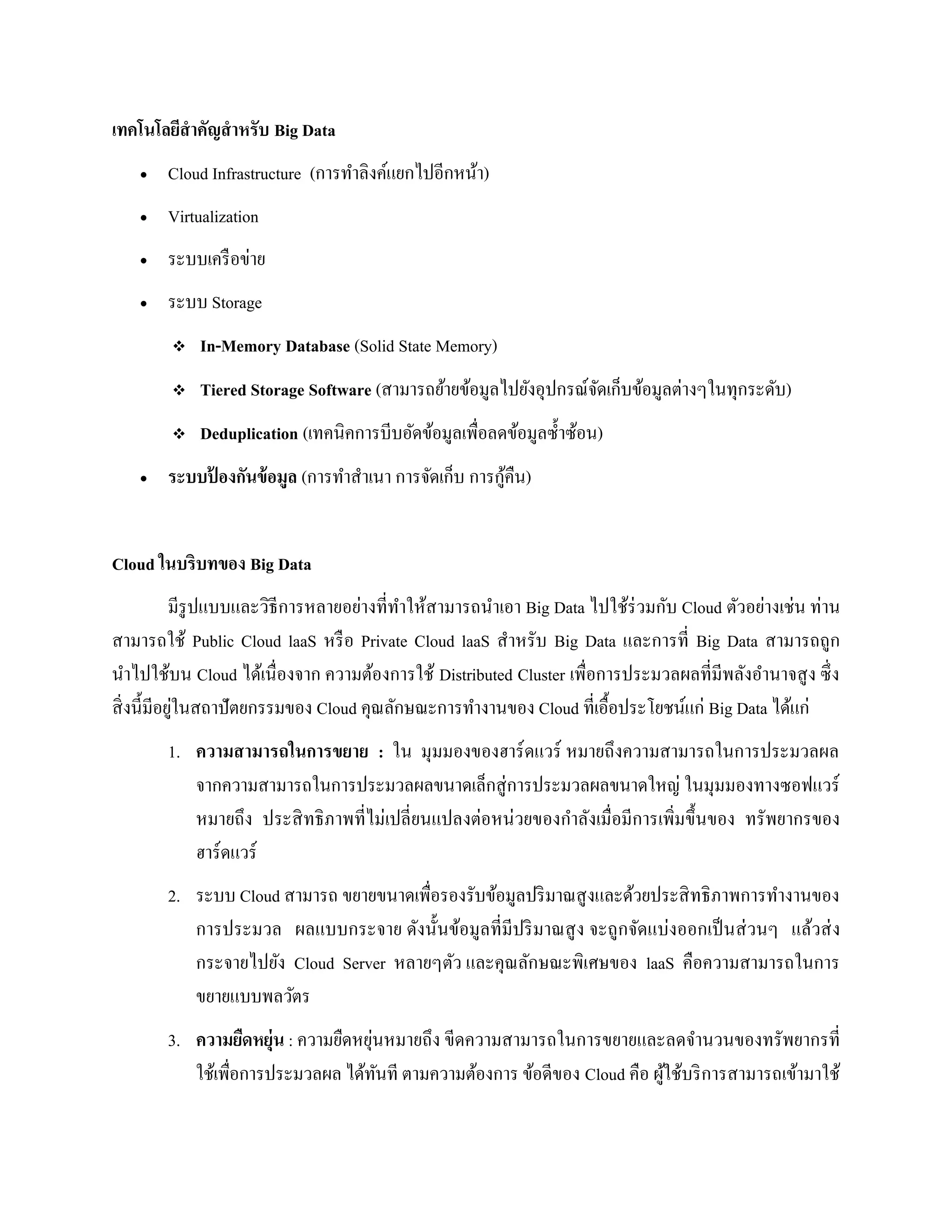เทคโนโลยีสาคัญสาหรับ Big Data
 Cloud Infrastructure (การทาลิงค์แยกไปอีกหน้า)
 Virtualization
 ระบบเครือข่าย
 ระบบ Storage
 In-Memory Database (Solid State Memory)
 Tiered Storage Software (สามารถย้ายข้อมูลไปยังอุปกรณ์จัดเก็บข้อมูลต่างๆในทุกระดับ)
 Deduplication (เทคนิคการบีบอัดข้อมูลเพื่อลดข้อมูลซ้าซ้อน)
 ระบบป้ องกันข้อมูล (การทาสาเนา การจัดเก็บ การกู้คืน)
Cloud ในบริบทของ Big Data
มีรูปแบบและวิธีการหลายอย่างที่ทาให้สามารถนาเอา Big Data ไปใช้ร่วมกับ Cloud ตัวอย่างเช่น ท่าน
สามารถใช้ Public Cloud laaS หรือ Private Cloud laaS สาหรับ Big Data และการที่ Big Data สามารถถูก
นาไปใช้บน Cloud ได้เนื่องจาก ความต้องการใช้ Distributed Cluster เพื่อการประมวลผลที่มีพลังอานาจสูง ซึ่ง
สิ่งนี้มีอยู่ในสถาปัตยกรรมของ Cloud คุณลักษณะการทางานของ Cloud ที่เอื้อประโยชน์แก่ Big Data ได้แก่
1. ความสามารถในการขยาย : ใน มุมมองของฮาร์ดแวร์ หมายถึงความสามารถในการประมวลผล
จากความสามารถในการประมวลผลขนาดเล็กสู่การประมวลผลขนาดใหญ่ ในมุมมองทางซอฟแวร์
หมายถึง ประสิทธิภาพที่ไม่เปลี่ยนแปลงต่อหน่วยของกาลังเมื่อมีการเพิ่มขึ้นของ ทรัพยากรของ
ฮาร์ดแวร์
2. ระบบ Cloud สามารถ ขยายขนาดเพื่อรองรับข้อมูลปริมาณสูงและด้วยประสิทธิภาพการทางานของ
การประมวล ผลแบบกระจาย ดังนั้นข้อมูลที่มีปริมาณสูง จะถูกจัดแบ่งออกเป็นส่วนๆ แล้วส่ง
กระจายไปยัง Cloud Server หลายๆตัว และคุณลักษณะพิเศษของ laaS คือความสามารถในการ
ขยายแบบพลวัตร
3. ความยืดหยุ่น : ความยืดหยุ่นหมายถึง ขีดความสามารถในการขยายและลดจานวนของทรัพยากรที่
ใช้เพื่อการประมวลผล ได้ทันที ตามความต้องการ ข้อดีของ Cloud คือ ผู้ใช้บริการสามารถเข้ามาใช้
 