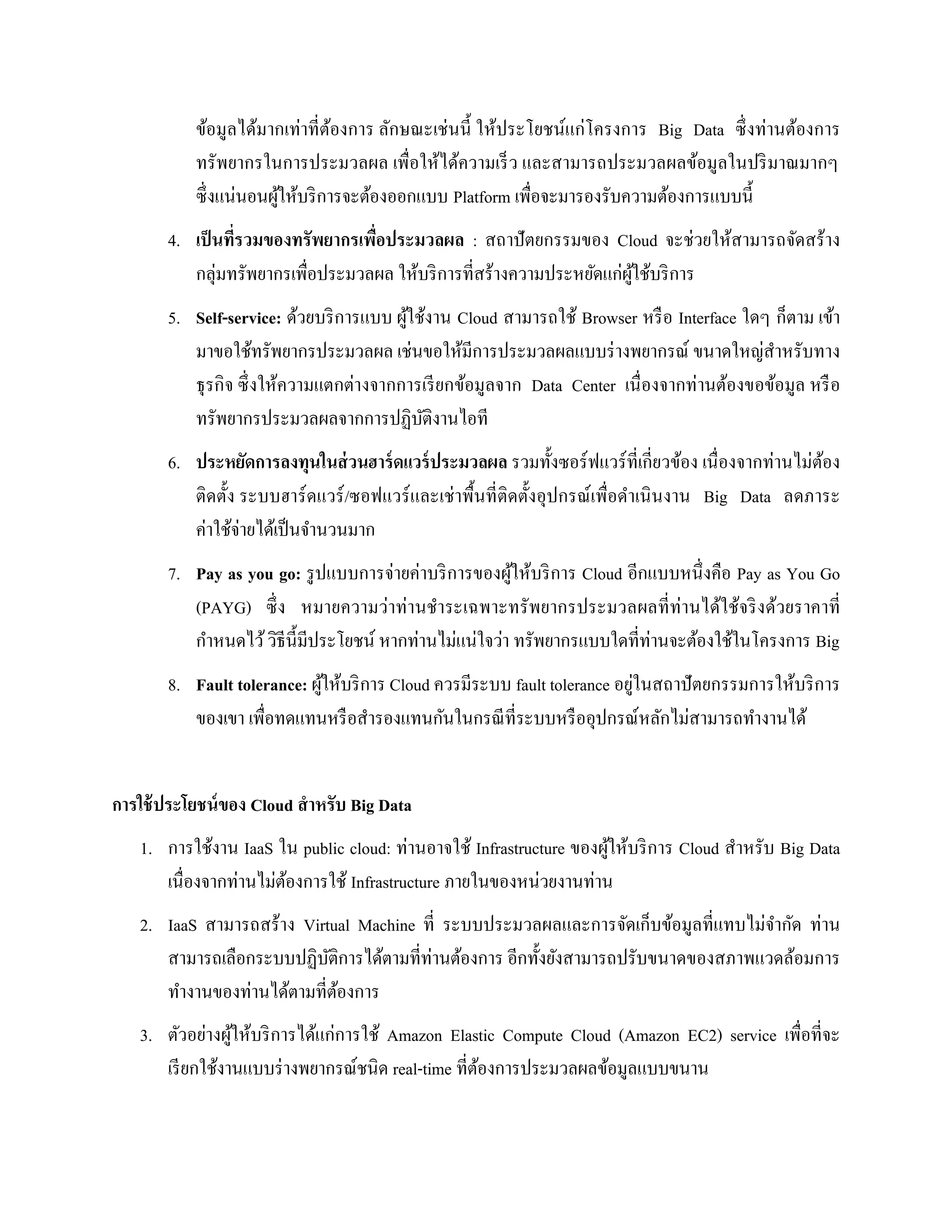 ข้อมูลได้มากเท่าที่ต้องการ ลักษณะเช่นนี้ ให้ประโยชน์แก่โครงการ Big Data ซึ่งท่านต้องการ
ทรัพยากรในการประมวลผล เพื่อให้ได้ความเร็ว และสามารถประมวลผลข้อมูลในปริมาณมากๆ
ซึ่งแน่นอนผู้ให้บริการจะต้องออกแบบ Platform เพื่อจะมารองรับความต้องการแบบนี้
4. เป็นที่รวมของทรัพยากรเพื่อประมวลผล : สถาปัตยกรรมของ Cloud จะช่วยให้สามารถจัดสร้าง
กลุ่มทรัพยากรเพื่อประมวลผล ให้บริการที่สร้างความประหยัดแก่ผู้ใช้บริการ
5. Self-service: ด้วยบริการแบบ ผู้ใช้งาน Cloud สามารถใช้ Browser หรือ Interface ใดๆ ก็ตาม เข้า
มาขอใช้ทรัพยากรประมวลผล เช่นขอให้มีการประมวลผลแบบร่างพยากรณ์ ขนาดใหญ่สาหรับทาง
ธุรกิจ ซึ่งให้ความแตกต่างจากการเรียกข้อมูลจาก Data Center เนื่องจากท่านต้องขอข้อมูล หรือ
ทรัพยากรประมวลผลจากการปฏิบัติงานไอที
6. ประหยัดการลงทุนในส่วนฮาร์ดแวร์ประมวลผล รวมทั้งซอร์ฟแวร์ที่เกี่ยวข้อง เนื่องจากท่านไม่ต้อง
ติดตั้ง ระบบฮาร์ดแวร์/ซอฟแวร์และเช่าพื้นที่ติดตั้งอุปกรณ์เพื่อดาเนินงาน Big Data ลดภาระ
ค่าใช้จ่ายได้เป็นจานวนมาก
7. Pay as you go: รูปแบบการจ่ายค่าบริการของผู้ให้บริการ Cloud อีกแบบหนึ่งคือ Pay as You Go
(PAYG) ซึ่ง หมายความว่าท่านชาระเฉพาะทรัพยากรประมวลผลที่ท่านได้ใช้จริงด้วยราคาที่
กาหนดไว้วิธีนี้มีประโยชน์ หากท่านไม่แน่ใจว่า ทรัพยากรแบบใดที่ท่านจะต้องใช้ในโครงการ Big
8. Fault tolerance: ผู้ให้บริการ Cloud ควรมีระบบ fault tolerance อยู่ในสถาปัตยกรรมการให้บริการ
ของเขา เพื่อทดแทนหรือสารองแทนกันในกรณีที่ระบบหรืออุปกรณ์หลักไม่สามารถทางานได้
การใช้ประโยชน์ของ Cloud สาหรับ Big Data
1. การใช้งาน IaaS ใน public cloud: ท่านอาจใช้ Infrastructure ของผู้ให้บริการ Cloud สาหรับ Big Data
เนื่องจากท่านไม่ต้องการใช้ Infrastructure ภายในของหน่วยงานท่าน
2. IaaS สามารถสร้าง Virtual Machine ที่ ระบบประมวลผลและการจัดเก็บข้อมูลที่แทบไม่จากัด ท่าน
สามารถเลือกระบบปฏิบัติการได้ตามที่ท่านต้องการ อีกทั้งยังสามารถปรับขนาดของสภาพแวดล้อมการ
ทางานของท่านได้ตามที่ต้องการ
3. ตัวอย่างผู้ให้บริการได้แก่การใช้ Amazon Elastic Compute Cloud (Amazon EC2) service เพื่อที่จะ
เรียกใช้งานแบบร่างพยากรณ์ชนิด real-time ที่ต้องการประมวลผลข้อมูลแบบขนาน
 