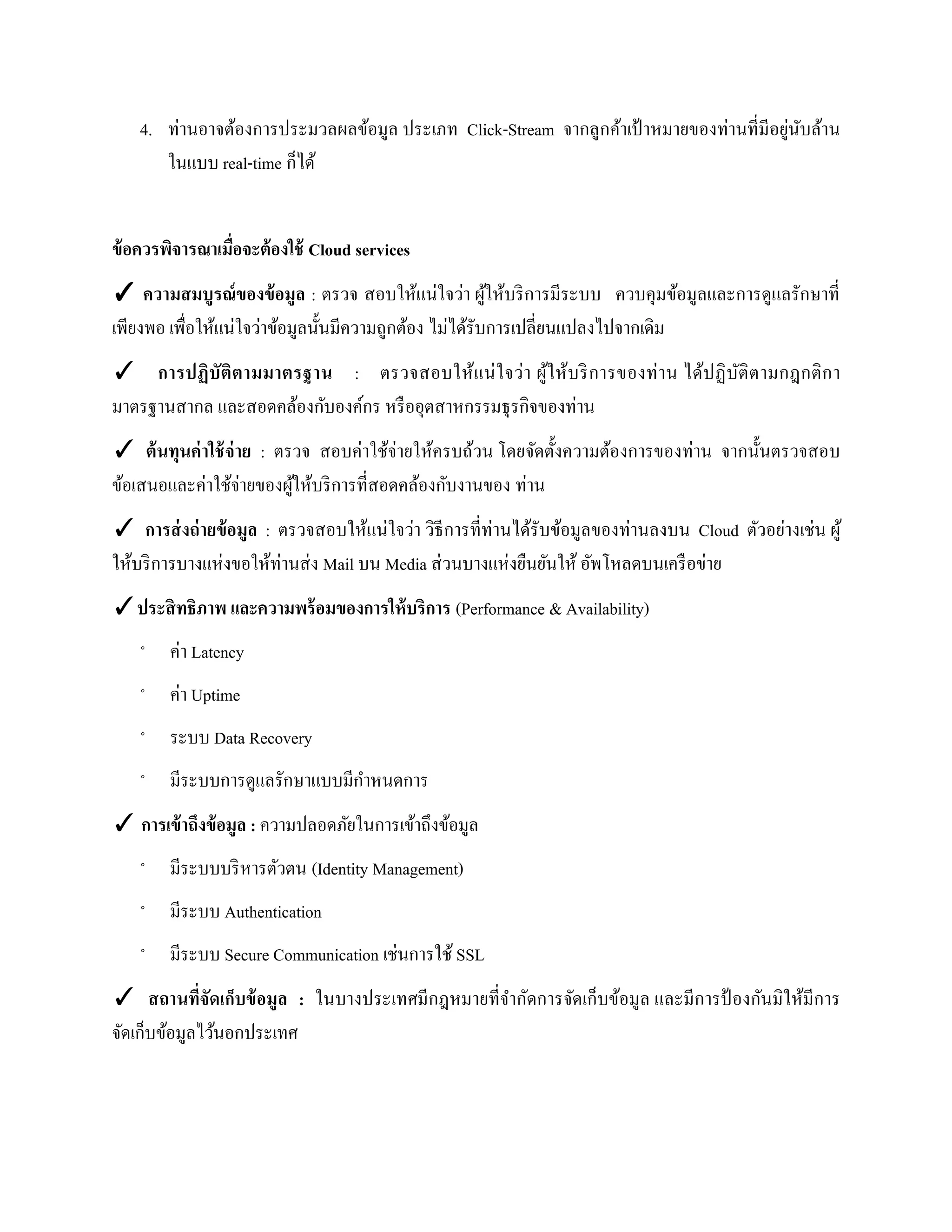 4. ท่านอาจต้องการประมวลผลข้อมูล ประเภท Click-Stream จากลูกค้าเป้ าหมายของท่านที่มีอยู่นับล้าน
ในแบบ real-time ก็ได้
ข้อควรพิจารณาเมื่อจะต้องใช้ Cloud services
✓ ความสมบูรณ์ของข้อมูล : ตรวจ สอบให้แน่ใจว่า ผู้ให้บริการมีระบบ ควบคุมข้อมูลและการดูแลรักษาที่
เพียงพอ เพื่อให้แน่ใจว่าข้อมูลนั้นมีความถูกต้อง ไม่ได้รับการเปลี่ยนแปลงไปจากเดิม
✓ การปฏิบัติตามมาตรฐาน : ตรวจสอบให้แน่ใจว่า ผู้ให้บริการของท่าน ได้ปฏิบัติตามกฎกติกา
มาตรฐานสากล และสอดคล้องกับองค์กร หรืออุตสาหกรรมธุรกิจของท่าน
✓ ต้นทุนค่าใช้จ่าย : ตรวจ สอบค่าใช้จ่ายให้ครบถ้วน โดยจัดตั้งความต้องการของท่าน จากนั้นตรวจสอบ
ข้อเสนอและค่าใช้จ่ายของผู้ให้บริการที่สอดคล้องกับงานของ ท่าน
✓ การส่งถ่ายข้อมูล : ตรวจสอบให้แน่ใจว่า วิธีการที่ท่านได้รับข้อมูลของท่านลงบน Cloud ตัวอย่างเช่น ผู้
ให้บริการบางแห่งขอให้ท่านส่ง Mail บน Media ส่วนบางแห่งยืนยันให้ อัพโหลดบนเครือข่าย
✓ประสิทธิภาพ และความพร้อมของการให้บริการ (Performance & Availability)
◦ ค่า Latency
◦ ค่า Uptime
◦ ระบบ Data Recovery
◦ มีระบบการดูแลรักษาแบบมีกาหนดการ
✓ การเข้าถึงข้อมูล : ความปลอดภัยในการเข้าถึงข้อมูล
◦ มีระบบบริหารตัวตน (Identity Management)
◦ มีระบบ Authentication
◦ มีระบบ Secure Communication เช่นการใช้ SSL
✓ สถานที่จัดเก็บข้อมูล : ในบางประเทศมีกฎหมายที่จากัดการจัดเก็บข้อมูล และมีการป้ องกันมิให้มีการ
จัดเก็บข้อมูลไว้นอกประเทศ
 