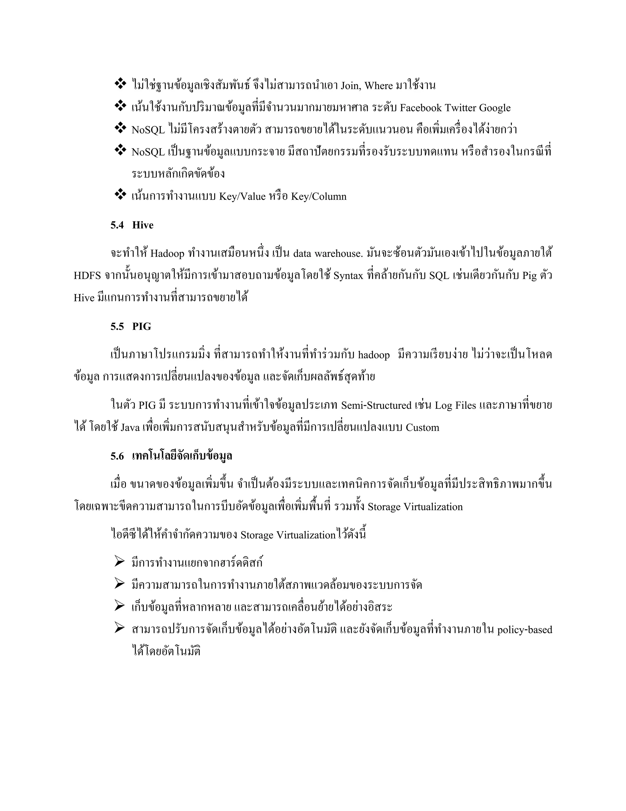  ไม่ใช่ฐานข้อมูลเชิงสัมพันธ์ จึงไม่สามารถนาเอา Join, Where มาใช้งาน
 เน้นใช้งานกับปริมาณข้อมูลที่มีจานวนมากมายมหาศาล ระดับ Facebook Twitter Google
 NoSQL ไม่มีโครงสร้างตายตัว สามารถขยายได้ในระดับแนวนอน คือเพิ่มเครื่องได้ง่ายกว่า
 NoSQL เป็นฐานข้อมูลแบบกระจาย มีสถาปัตยกรรมที่รองรับระบบทดแทน หรือสารองในกรณีที่
ระบบหลักเกิดขัดข้อง
 เน้นการทางานแบบ Key/Value หรือ Key/Column
5.4 Hive
จะทาให้ Hadoop ทางานเสมือนหนึ่ง เป็น data warehouse. มันจะซ้อนตัวมันเองเข้าไปในข้อมูลภายใต้
HDFS จากนั้นอนุญาตให้มีการเข้ามาสอบถามข้อมูลโดยใช้ Syntax ที่คล้ายกันกับ SQL เช่นเดียวกันกับ Pig ตัว
Hive มีแกนการทางานที่สามารถขยายได้
5.5 PIG
เป็นภาษาโปรแกรมมิ่ง ที่สามารถทาให้งานที่ทาร่วมกับ hadoop มีความเรียบง่าย ไม่ว่าจะเป็นโหลด
ข้อมูล การแสดงการเปลี่ยนแปลงของข้อมูล และจัดเก็บผลลัพธ์สุดท้าย
ในตัว PIG มี ระบบการทางานที่เข้าใจข้อมูลประเภท Semi-Structured เช่น Log Files และภาษาที่ขยาย
ได้โดยใช้ Java เพื่อเพิ่มการสนับสนุนสาหรับข้อมูลที่มีการเปลี่ยนแปลงแบบ Custom
5.6 เทคโนโลยีจัดเก็บข้อมูล
เมื่อ ขนาดของข้อมูลเพิ่มขึ้น จาเป็นต้องมีระบบและเทคนิคการจัดเก็บข้อมูลที่มีประสิทธิภาพมากขึ้น
โดยเฉพาะขีดความสามารถในการบีบอัดข้อมูลเพื่อเพิ่มพื้นที่ รวมทั้ง Storage Virtualization
ไอดีซีได้ให้คาจากัดความของ Storage Virtualizationไว้ดังนี้
 มีการทางานแยกจากฮาร์ดดิสก์
 มีความสามารถในการทางานภายใต้สภาพแวดล้อมของระบบการจัด
 เก็บข้อมูลที่หลากหลาย และสามารถเคลื่อนย้ายได้อย่างอิสระ
 สามารถปรับการจัดเก็บข้อมูลได้อย่างอัตโนมัติ และยังจัดเก็บข้อมูลที่ทางานภายใน policy-based
ได้โดยอัตโนมัติ
 
