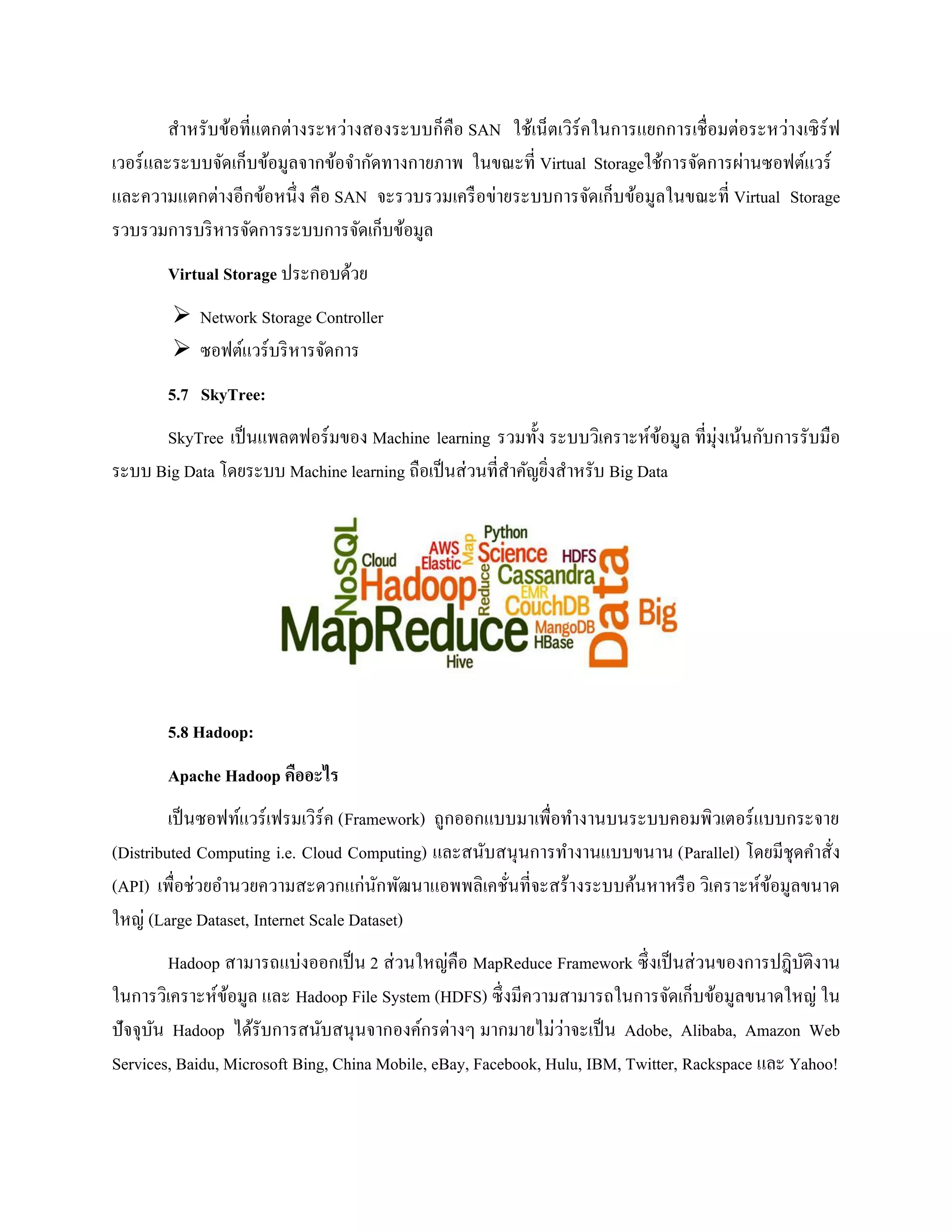 สาหรับข้อที่แตกต่างระหว่างสองระบบก็คือ SAN ใช้เน็ตเวิร์คในการแยกการเชื่อมต่อระหว่างเซิร์ฟ
เวอร์และระบบจัดเก็บข้อมูลจากข้อจากัดทางกายภาพ ในขณะที่ Virtual Storageใช้การจัดการผ่านซอฟต์แวร์
และความแตกต่างอีกข้อหนึ่ง คือ SAN จะรวบรวมเครือข่ายระบบการจัดเก็บข้อมูลในขณะที่ Virtual Storage
รวบรวมการบริหารจัดการระบบการจัดเก็บข้อมูล
Virtual Storage ประกอบด้วย
 Network Storage Controller
 ซอฟต์แวร์บริหารจัดการ
5.7 SkyTree:
SkyTree เป็นแพลตฟอร์มของ Machine learning รวมทั้ง ระบบวิเคราะห์ข้อมูล ที่มุ่งเน้นกับการรับมือ
ระบบ Big Data โดยระบบ Machine learning ถือเป็นส่วนที่สาคัญยิ่งสาหรับ Big Data
5.8 Hadoop:
Apache Hadoop คืออะไร
เป็นซอฟท์แวร์เฟรมเวิร์ค (Framework) ถูกออกแบบมาเพื่อทางานบนระบบคอมพิวเตอร์แบบกระจาย
(Distributed Computing i.e. Cloud Computing) และสนับสนุนการทางานแบบขนาน (Parallel) โดยมีชุดคาสั่ง
(API) เพื่อช่วยอานวยความสะดวกแก่นักพัฒนาแอพพลิเคชั่นที่จะสร้างระบบค้นหาหรือ วิเคราะห์ข้อมูลขนาด
ใหญ่ (Large Dataset, Internet Scale Dataset)
Hadoop สามารถแบ่งออกเป็น 2 ส่วนใหญ่คือ MapReduce Framework ซึ่งเป็นส่วนของการปฎิบัติงาน
ในการวิเคราะห์ข้อมูล และ Hadoop File System (HDFS) ซึ่งมีความสามารถในการจัดเก็บข้อมูลขนาดใหญ่ ใน
ปัจจุบัน Hadoop ได้รับการสนับสนุนจากองค์กรต่างๆ มากมายไม่ว่าจะเป็น Adobe, Alibaba, Amazon Web
Services, Baidu, Microsoft Bing, China Mobile, eBay, Facebook, Hulu, IBM, Twitter, Rackspace และ Yahoo!
 