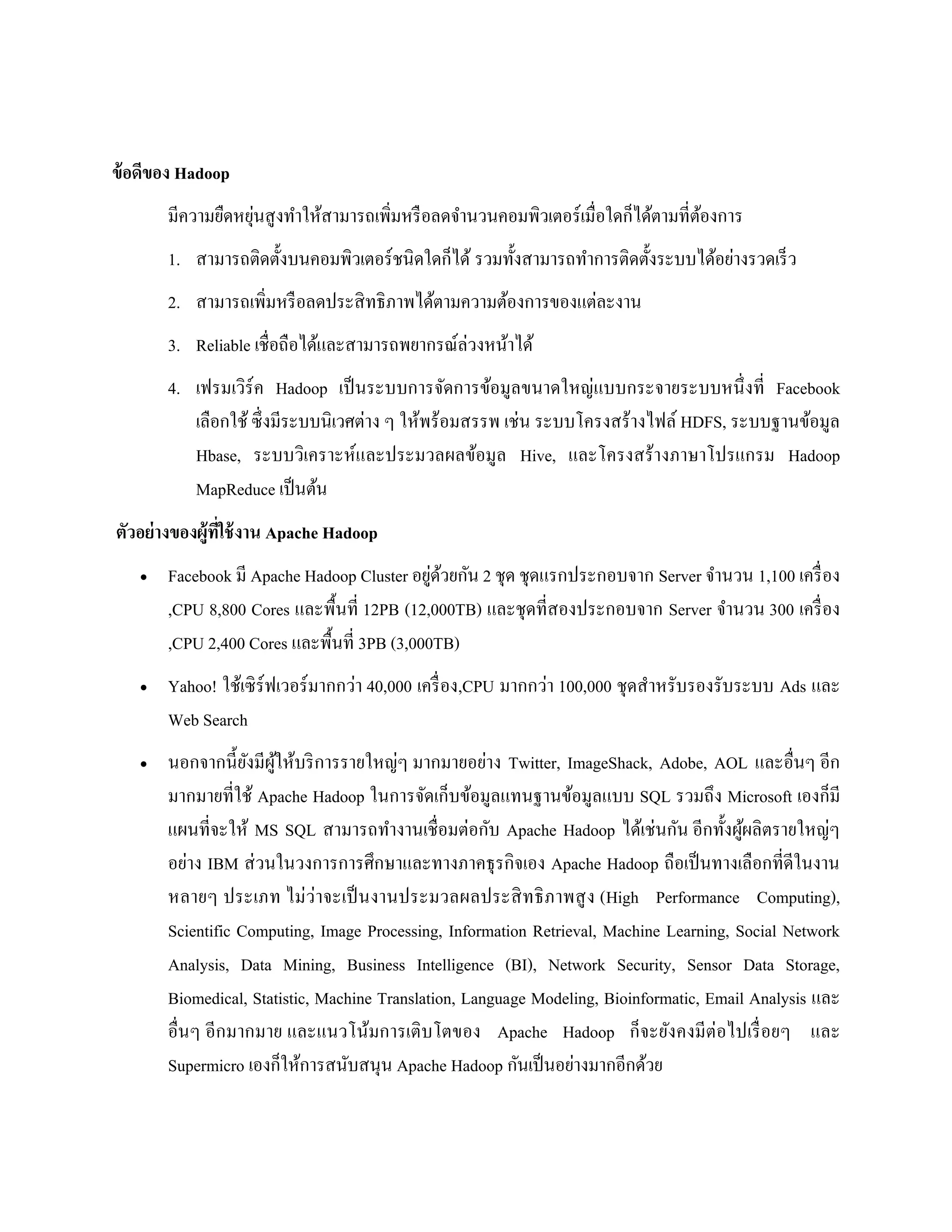 ข้อดีของ Hadoop
มีความยืดหยุ่นสูงทาให้สามารถเพิ่มหรือลดจานวนคอมพิวเตอร์เมื่อใดก็ได้ตามที่ต้องการ
1. สามารถติดตั้งบนคอมพิวเตอร์ชนิดใดก็ได้ รวมทั้งสามารถทาการติดตั้งระบบได้อย่างรวดเร็ว
2. สามารถเพิ่มหรือลดประสิทธิภาพได้ตามความต้องการของแต่ละงาน
3. Reliable เชื่อถือได้และสามารถพยากรณ์ล่วงหน้าได้
4. เฟรมเวิร์ค Hadoop เป็นระบบการจัดการข้อมูลขนาดใหญ่แบบกระจายระบบหนึ่งที่ Facebook
เลือกใช้ ซึ่งมีระบบนิเวศต่าง ๆ ให้พร้อมสรรพ เช่น ระบบโครงสร้างไฟล์ HDFS, ระบบฐานข้อมูล
Hbase, ระบบวิเคราะห์และประมวลผลข้อมูล Hive, และโครงสร้างภาษาโปรแกรม Hadoop
MapReduce เป็นต้น
ตัวอย่างของผู้ที่ใช้งาน Apache Hadoop
 Facebook มี Apache Hadoop Cluster อยู่ด้วยกัน 2 ชุด ชุดแรกประกอบจาก Server จานวน 1,100 เครื่อง
,CPU 8,800 Cores และพื้นที่ 12PB (12,000TB) และชุดที่สองประกอบจาก Server จานวน 300 เครื่อง
,CPU 2,400 Cores และพื้นที่ 3PB (3,000TB)
 Yahoo! ใช้เซิร์ฟเวอร์มากกว่า 40,000 เครื่อง,CPU มากกว่า 100,000 ชุดสาหรับรองรับระบบ Ads และ
Web Search
 นอกจากนี้ยังมีผู้ให้บริการรายใหญ่ๆ มากมายอย่าง Twitter, ImageShack, Adobe, AOL และอื่นๆ อีก
มากมายที่ใช้ Apache Hadoop ในการจัดเก็บข้อมูลแทนฐานข้อมูลแบบ SQL รวมถึง Microsoft เองก็มี
แผนที่จะให้ MS SQL สามารถทางานเชื่อมต่อกับ Apache Hadoop ได้เช่นกัน อีกทั้งผู้ผลิตรายใหญ่ๆ
อย่าง IBM ส่วนในวงการการศึกษาและทางภาคธุรกิจเอง Apache Hadoop ถือเป็นทางเลือกที่ดีในงาน
หลายๆ ประเภท ไม่ว่าจะเป็นงานประมวลผลประสิทธิภาพสูง (High Performance Computing),
Scientific Computing, Image Processing, Information Retrieval, Machine Learning, Social Network
Analysis, Data Mining, Business Intelligence (BI), Network Security, Sensor Data Storage,
Biomedical, Statistic, Machine Translation, Language Modeling, Bioinformatic, Email Analysis และ
อื่นๆ อีกมากมาย และแนวโน้มการเติบโตของ Apache Hadoop ก็จะยังคงมีต่อไปเรื่อยๆ และ
Supermicro เองก็ให้การสนับสนุน Apache Hadoop กันเป็นอย่างมากอีกด้วย
 