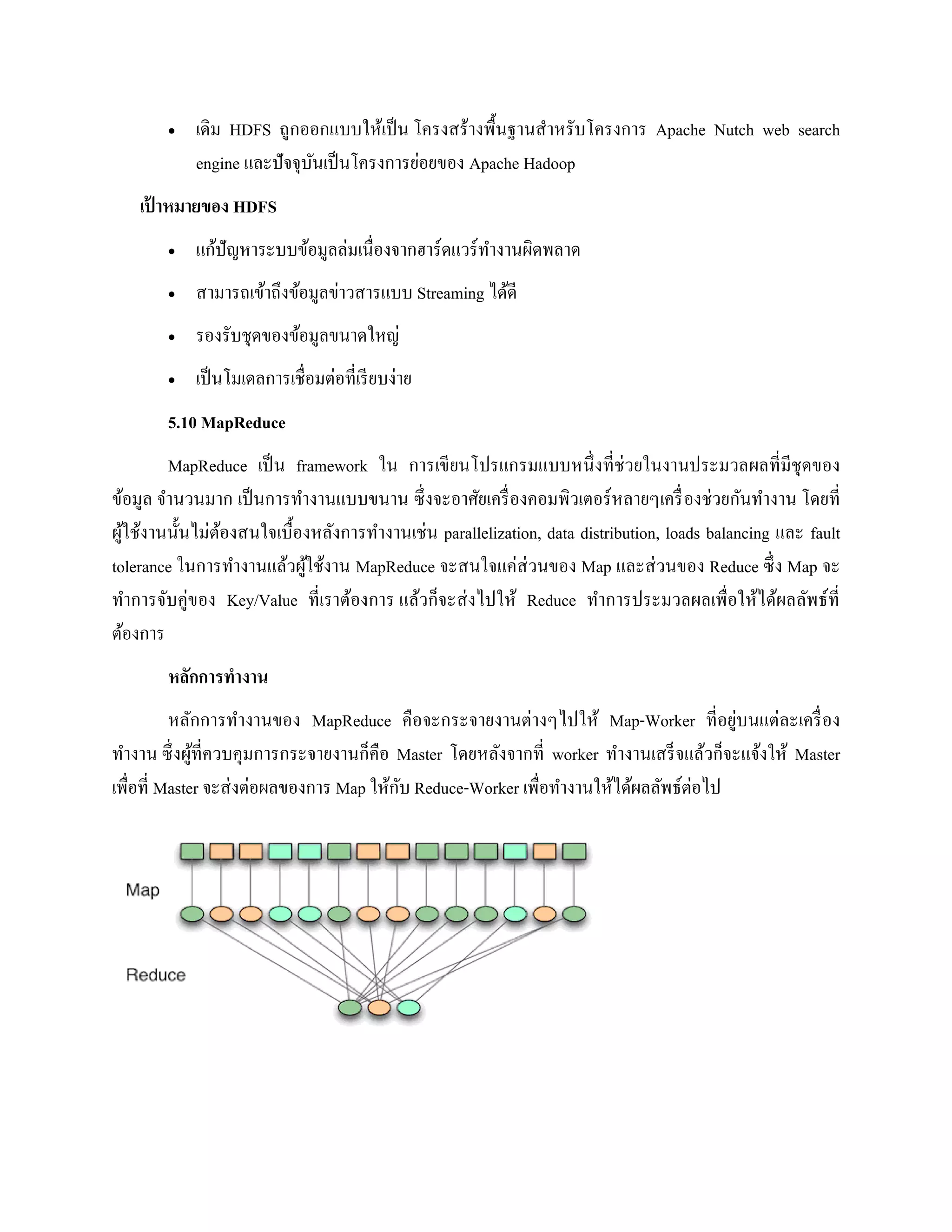  เดิม HDFS ถูกออกแบบให้เป็น โครงสร้างพื้นฐานสาหรับโครงการ Apache Nutch web search
engine และปัจจุบันเป็นโครงการย่อยของ Apache Hadoop
เป้ าหมายของ HDFS
 แก้ปัญหาระบบข้อมูลล่มเนื่องจากฮาร์ดแวร์ทางานผิดพลาด
 สามารถเข้าถึงข้อมูลข่าวสารแบบ Streaming ได้ดี
 รองรับชุดของข้อมูลขนาดใหญ่
 เป็นโมเดลการเชื่อมต่อที่เรียบง่าย
5.10 MapReduce
MapReduce เป็น framework ใน การเขียนโปรแกรมแบบหนึ่งที่ช่วยในงานประมวลผลที่มีชุดของ
ข้อมูล จานวนมาก เป็นการทางานแบบขนาน ซึ่งจะอาศัยเครื่องคอมพิวเตอร์หลายๆเครื่องช่วยกันทางาน โดยที่
ผู้ใช้งานนั้นไม่ต้องสนใจเบื้องหลังการทางานเช่น parallelization, data distribution, loads balancing และ fault
tolerance ในการทางานแล้วผู้ใช้งาน MapReduce จะสนใจแค่ส่วนของ Map และส่วนของ Reduce ซึ่ง Map จะ
ทาการจับคู่ของ Key/Value ที่เราต้องการ แล้วก็จะส่งไปให้ Reduce ทาการประมวลผลเพื่อให้ได้ผลลัพธ์ที่
ต้องการ
หลักการทางาน
หลักการทางานของ MapReduce คือจะกระจายงานต่างๆไปให้ Map-Worker ที่อยู่บนแต่ละเครื่อง
ทางาน ซึ่งผู้ที่ควบคุมการกระจายงานก็คือ Master โดยหลังจากที่ worker ทางานเสร็จแล้วก็จะแจ้งให้ Master
เพื่อที่ Master จะส่งต่อผลของการ Map ให้กับ Reduce-Worker เพื่อทางานให้ได้ผลลัพธ์ต่อไป
 