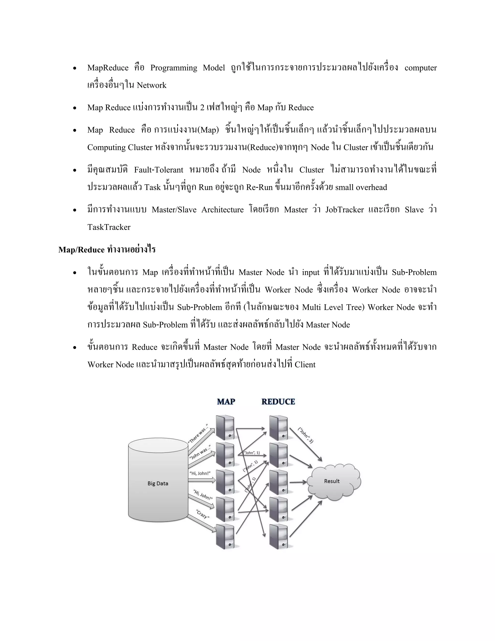  MapReduce คือ Programming Model ถูกใช้ในการกระจายการประมวลผลไปยังเครื่อง computer
เครื่องอื่นๆใน Network
 Map Reduce แบ่งการทางานเป็น 2 เฟสใหญ่ๆ คือ Map กับ Reduce
 Map Reduce คือ การแบ่งงาน(Map) ชิ้นใหญ่ๆให้เป็นชิ้นเล็กๆ แล้วนาชิ้นเล็กๆไปประมวลผลบน
Computing Cluster หลังจากนั้นจะรวบรวมงาน(Reduce)จากทุกๆ Node ใน Cluster เข้าเป็นชิ้นเดียวกัน
 มีคุณสมบัติ Fault-Tolerant หมายถึง ถ้ามี Node หนึ่งใน Cluster ไม่สามารถทางานได้ในขณะที่
ประมวลผลแล้ว Task นั้นๆที่ถูก Run อยู่จะถูก Re-Run ขึ้นมาอีกครั้งด้วย small overhead
 มีการทางานแบบ Master/Slave Architecture โดยเรียก Master ว่า JobTracker และเรียก Slave ว่า
TaskTracker
Map/Reduce ทางานอย่างไร
 ในขั้นตอนการ Map เครื่องที่ทาหน้าที่เป็น Master Node นา input ที่ได้รับมาแบ่งเป็น Sub-Problem
หลายๆชิ้น และกระจายไปยังเครื่องที่ทาหน้าที่เป็น Worker Node ซึ่งเครื่อง Worker Node อาจจะนา
ข้อมูลที่ได้รับไปแบ่งเป็น Sub-Problem อีกที (ในลักษณะของ Multi Level Tree) Worker Node จะทา
การประมวลผล Sub-Problem ที่ได้รับ และส่งผลลัพธ์กลับไปยัง Master Node
 ขั้นตอนการ Reduce จะเกิดขึ้นที่ Master Node โดยที่ Master Node จะนาผลลัพธ์ทั้งหมดที่ได้รับจาก
Worker Node และนามาสรุปเป็นผลลัพธ์สุดท้ายก่อนส่งไปที่ Client
 