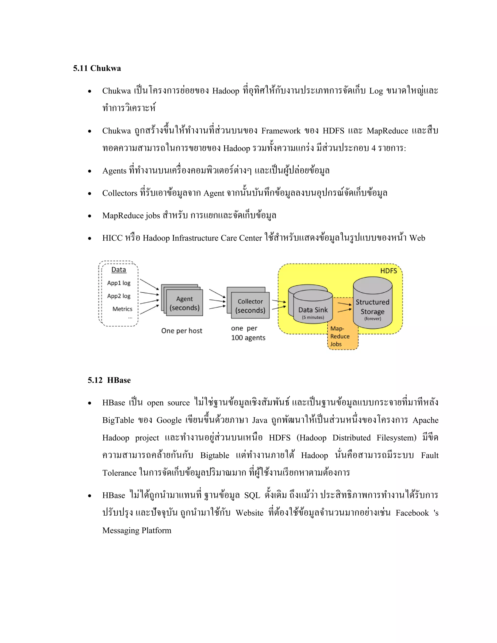 5.11 Chukwa
 Chukwa เป็นโครงการย่อยของ Hadoop ที่อุทิศให้กับงานประเภทการจัดเก็บ Log ขนาดใหญ่และ
ทาการวิเคราะห์
 Chukwa ถูกสร้างขึ้นให้ทางานที่ส่วนบนของ Framework ของ HDFS และ MapReduce และสืบ
ทอดความสามารถในการขยายของ Hadoop รวมทั้งความแกร่ง มีส่วนประกอบ 4 รายการ:
 Agents ที่ทางานบนเครื่องคอมพิวเตอร์ต่างๆ และเป็นผู้ปล่อยข้อมูล
 Collectors ที่รับเอาข้อมูลจาก Agent จากนั้นบันทึกข้อมูลลงบนอุปกรณ์จัดเก็บข้อมูล
 MapReduce jobs สาหรับ การแยกและจัดเก็บข้อมูล
 HICC หรือ Hadoop Infrastructure Care Center ใช้สาหรับแสดงข้อมูลในรูปแบบของหน้า Web
5.12 HBase
 HBase เป็น open source ไม่ใช่ฐานข้อมูลเชิงสัมพันธ์ และเป็นฐานข้อมูลแบบกระจายที่มาทีหลัง
BigTable ของ Google เขียนขึ้นด้วยภาษา Java ถูกพัฒนาให้เป็นส่วนหนึ่งของโครงการ Apache
Hadoop project และทางานอยู่ส่วนบนเหนือ HDFS (Hadoop Distributed Filesystem) มีขีด
ความสามารถคล้ายกันกับ Bigtable แต่ทางานภายใต้ Hadoop นั่นคือสามารถมีระบบ Fault
Tolerance ในการจัดเก็บข้อมูลปริมาณมาก ที่ผู้ใช้งานเรียกหาตามต้องการ
 HBase ไม่ได้ถูกนามาแทนที่ ฐานข้อมูล SQL ดั้งเดิม ถึงแม้ว่า ประสิทธิภาพการทางานได้รับการ
ปรับปรุง และปัจจุบัน ถูกนามาใช้กับ Website ที่ต้องใช้ข้อมูลจานวนมากอย่างเช่น Facebook 's
Messaging Platform
 