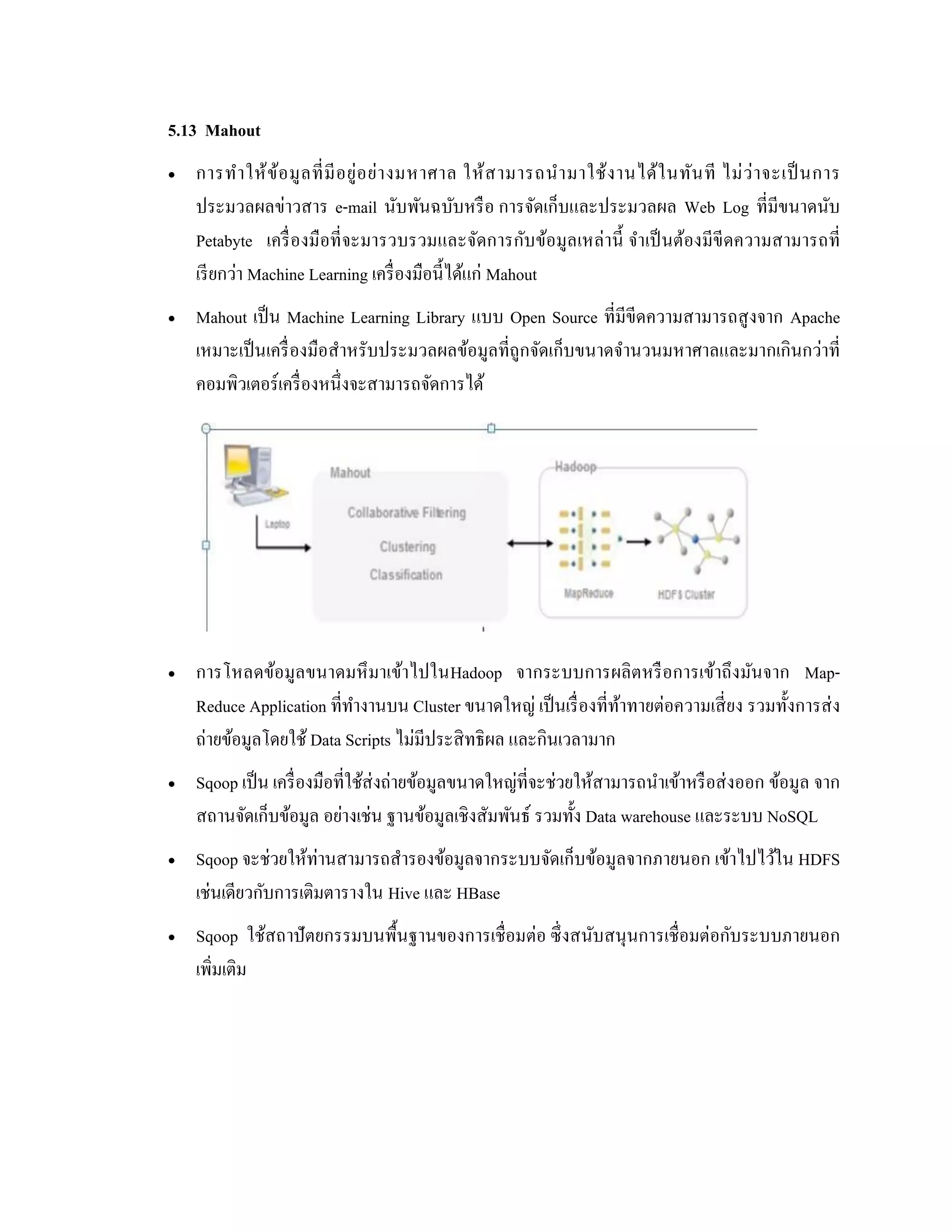 5.13 Mahout
 การทาให้ข้อมูลที่มีอยู่อย่างมหาศาล ให้สามารถนามาใช้งานได้ในทันที ไม่ว่าจะเป็นการ
ประมวลผลข่าวสาร e-mail นับพันฉบับหรือ การจัดเก็บและประมวลผล Web Log ที่มีขนาดนับ
Petabyte เครื่องมือที่จะมารวบรวมและจัดการกับข้อมูลเหล่านี้ จาเป็นต้องมีขีดความสามารถที่
เรียกว่า Machine Learning เครื่องมือนี้ได้แก่ Mahout
 Mahout เป็น Machine Learning Library แบบ Open Source ที่มีขีดความสามารถสูงจาก Apache
เหมาะเป็นเครื่องมือสาหรับประมวลผลข้อมูลที่ถูกจัดเก็บขนาดจานวนมหาศาลและมากเกินกว่าที่
คอมพิวเตอร์เครื่องหนึ่งจะสามารถจัดการได้
 การโหลดข้อมูลขนาดมหึมาเข้าไปในHadoop จากระบบการผลิตหรือการเข้าถึงมันจาก Map-
Reduce Application ที่ทางานบน Cluster ขนาดใหญ่ เป็นเรื่องที่ท้าทายต่อความเสี่ยง รวมทั้งการส่ง
ถ่ายข้อมูลโดยใช้ Data Scripts ไม่มีประสิทธิผล และกินเวลามาก
 Sqoop เป็น เครื่องมือที่ใช้ส่งถ่ายข้อมูลขนาดใหญ่ที่จะช่วยให้สามารถนาเข้าหรือส่งออก ข้อมูล จาก
สถานจัดเก็บข้อมูล อย่างเช่น ฐานข้อมูลเชิงสัมพันธ์ รวมทั้ง Data warehouse และระบบ NoSQL
 Sqoop จะช่วยให้ท่านสามารถสารองข้อมูลจากระบบจัดเก็บข้อมูลจากภายนอก เข้าไปไว้ใน HDFS
เช่นเดียวกับการเติมตารางใน Hive และ HBase
 Sqoop ใช้สถาปัตยกรรมบนพื้นฐานของการเชื่อมต่อ ซึ่งสนับสนุนการเชื่อมต่อกับระบบภายนอก
เพิ่มเติม
 