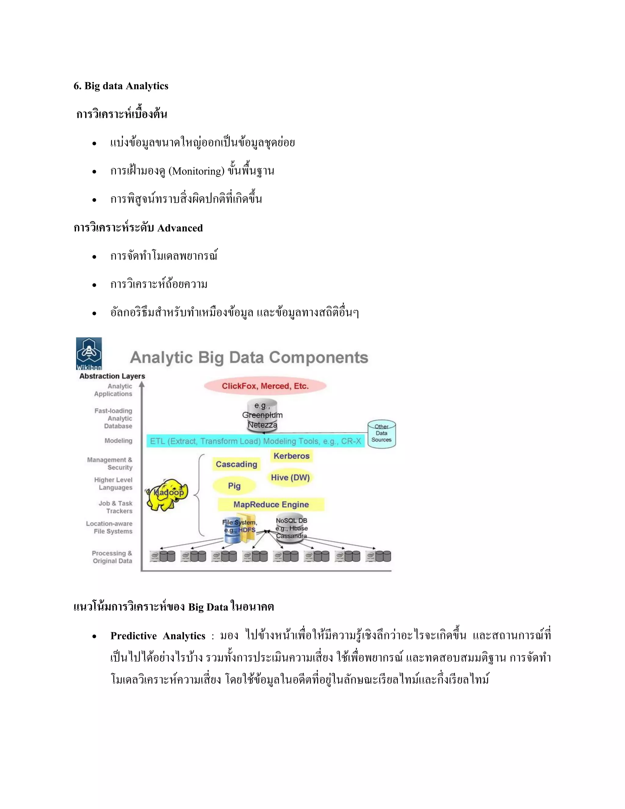 6. Big data Analytics
การวิเคราะห์เบื้องต้น
 แบ่งข้อมูลขนาดใหญ่ออกเป็นข้อมูลชุดย่อย
 การเฝ้ามองดู (Monitoring) ขั้นพื้นฐาน
 การพิสูจน์ทราบสิ่งผิดปกติที่เกิดขึ้น
การวิเคราะห์ระดับ Advanced
 การจัดทาโมเดลพยากรณ์
 การวิเคราะห์ถ้อยความ
 อัลกอริธึมสาหรับทาเหมืองข้อมูล และข้อมูลทางสถิติอื่นๆ
แนวโน้มการวิเคราะห์ของ Big Data ในอนาคต
 Predictive Analytics : มอง ไปข้างหน้าเพื่อให้มีความรู้เชิงลึกว่าอะไรจะเกิดขึ้น และสถานการณ์ที่
เป็นไปได้อย่างไรบ้าง รวมทั้งการประเมินความเสี่ยง ใช้เพื่อพยากรณ์ และทดสอบสมมติฐาน การจัดทา
โมเดลวิเคราะห์ความเสี่ยง โดยใช้ข้อมูลในอดีตที่อยู่ในลักษณะเรียลไทม์และกึ่งเรียลไทม์
 