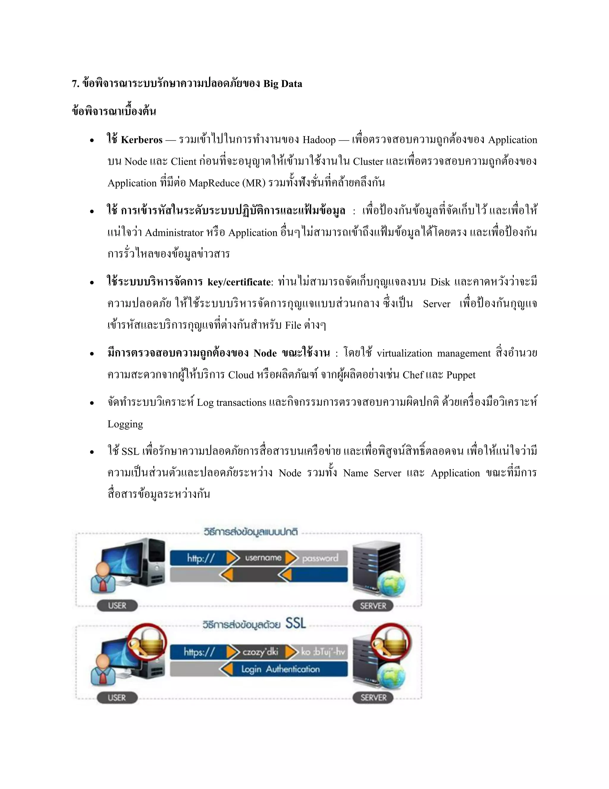 7. ข้อพิจารณาระบบรักษาความปลอดภัยของ Big Data
ข้อพิจารณาเบื้องต้น
 ใช้ Kerberos — รวมเข้าไปในการทางานของ Hadoop — เพื่อตรวจสอบความถูกต้องของ Application
บน Node และ Client ก่อนที่จะอนุญาตให้เข้ามาใช้งานใน Cluster และเพื่อตรวจสอบความถูกต้องของ
Application ที่มีต่อ MapReduce (MR) รวมทั้งฟังชั่นที่คล้ายคลึงกัน
 ใช้ การเข้ารหัสในระดับระบบปฏิบัติการและแฟ้ มข้อมูล : เพื่อป้ องกันข้อมูลที่จัดเก็บไว้และเพื่อให้
แน่ใจว่า Administrator หรือ Application อื่นๆไม่สามารถเข้าถึงแฟ้ มข้อมูลได้โดยตรง และเพื่อป้ องกัน
การรั่วไหลของข้อมูลข่าวสาร
 ใช้ระบบบริหารจัดการ key/certificate: ท่านไม่สามารถจัดเก็บกุญแจลงบน Disk และคาดหวังว่าจะมี
ความปลอดภัย ให้ใช้ระบบบริหารจัดการกุญแจแบบส่วนกลาง ซึ่งเป็น Server เพื่อป้ องกันกุญแจ
เข้ารหัสและบริการกุญแจที่ต่างกันสาหรับ File ต่างๆ
 มีการตรวจสอบความถูกต้องของ Node ขณะใช้งาน : โดยใช้ virtualization management สิ่งอานวย
ความสะดวกจากผู้ให้บริการ Cloud หรือผลิตภัณฑ์ จากผู้ผลิตอย่างเช่น Chef และ Puppet
 จัดทาระบบวิเคราะห์ Log transactions และกิจกรรมการตรวจสอบความผิดปกติ ด้วยเครื่องมือวิเคราะห์
Logging
 ใช้ SSL เพื่อรักษาความปลอดภัยการสื่อสารบนเครือข่าย และเพื่อพิสูจน์สิทธิ์ตลอดจน เพื่อให้แน่ใจว่ามี
ความเป็นส่วนตัวและปลอดภัยระหว่าง Node รวมทั้ง Name Server และ Application ขณะที่มีการ
สื่อสารข้อมูลระหว่างกัน
 