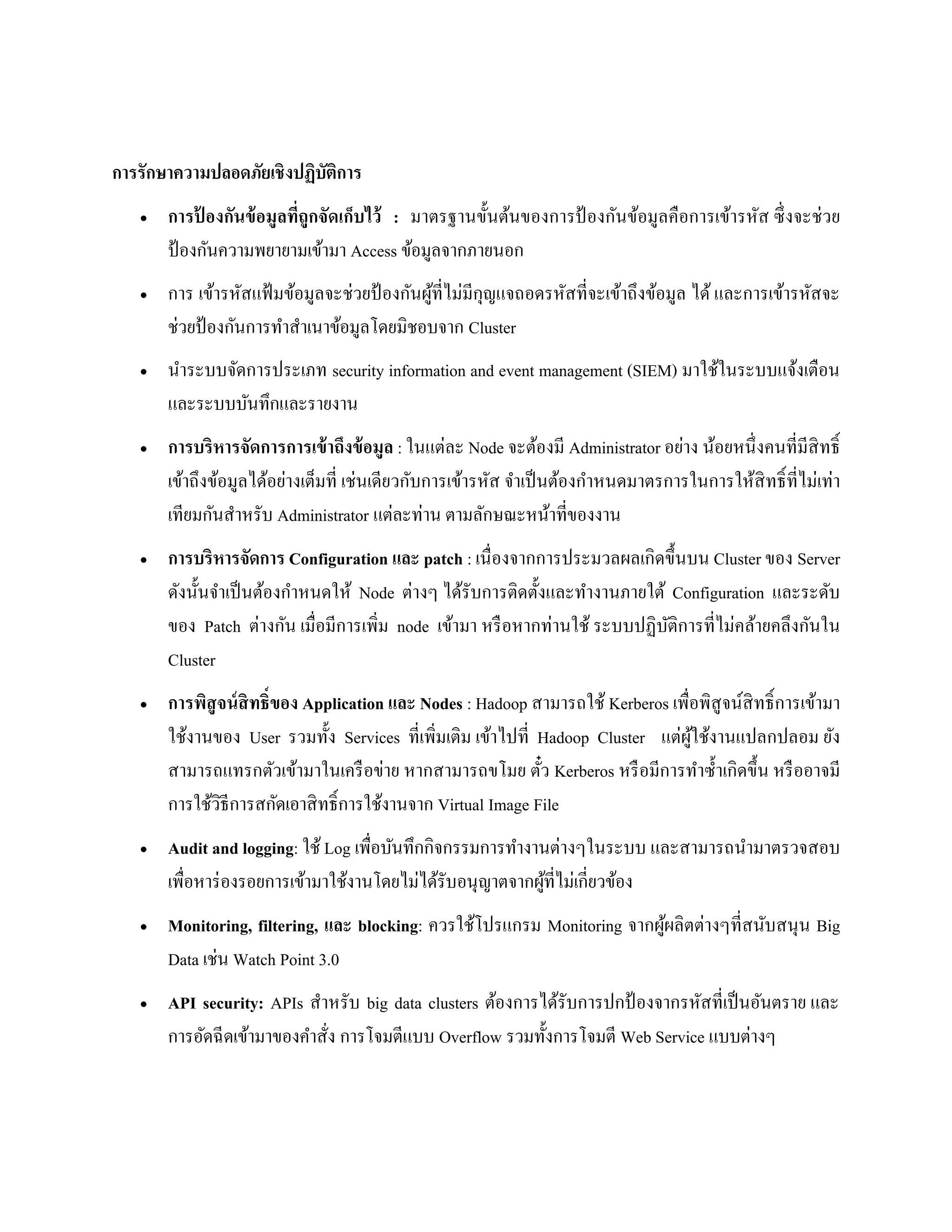 การรักษาความปลอดภัยเชิงปฏิบัติการ
 การป้ องกันข้อมูลที่ถูกจัดเก็บไว้ : มาตรฐานขั้นต้นของการป้ องกันข้อมูลคือการเข้ารหัส ซึ่งจะช่วย
ป้ องกันความพยายามเข้ามา Access ข้อมูลจากภายนอก
 การ เข้ารหัสแฟ้ มข้อมูลจะช่วยป้ องกันผู้ที่ไม่มีกุญแจถอดรหัสที่จะเข้าถึงข้อมูล ได้ และการเข้ารหัสจะ
ช่วยป้ องกันการทาสาเนาข้อมูลโดยมิชอบจาก Cluster
 นาระบบจัดการประเภท security information and event management (SIEM) มาใช้ในระบบแจ้งเตือน
และระบบบันทึกและรายงาน
 การบริหารจัดการการเข้าถึงข้อมูล : ในแต่ละ Node จะต้องมี Administrator อย่าง น้อยหนึ่งคนที่มีสิทธิ์
เข้าถึงข้อมูลได้อย่างเต็มที่ เช่นเดียวกับการเข้ารหัส จาเป็นต้องกาหนดมาตรการในการให้สิทธิ์ที่ไม่เท่า
เทียมกันสาหรับ Administrator แต่ละท่าน ตามลักษณะหน้าที่ของงาน
 การบริหารจัดการ Configuration และ patch : เนื่องจากการประมวลผลเกิดขึ้นบน Cluster ของ Server
ดังนั้นจาเป็นต้องกาหนดให้ Node ต่างๆ ได้รับการติดตั้งและทางานภายใต้ Configuration และระดับ
ของ Patch ต่างกัน เมื่อมีการเพิ่ม node เข้ามา หรือหากท่านใช้ ระบบปฏิบัติการที่ไม่คล้ายคลึงกันใน
Cluster
 การพิสูจน์สิทธิ์ของ Application และ Nodes : Hadoop สามารถใช้ Kerberos เพื่อพิสูจน์สิทธิ์การเข้ามา
ใช้งานของ User รวมทั้ง Services ที่เพิ่มเติม เข้าไปที่ Hadoop Cluster แต่ผู้ใช้งานแปลกปลอม ยัง
สามารถแทรกตัวเข้ามาในเครือข่าย หากสามารถขโมย ตั๋ว Kerberos หรือมีการทาซ้าเกิดขึ้น หรืออาจมี
การใช้วิธีการสกัดเอาสิทธิ์การใช้งานจาก Virtual Image File
 Audit and logging: ใช้ Log เพื่อบันทึกกิจกรรมการทางานต่างๆในระบบ และสามารถนามาตรวจสอบ
เพื่อหาร่องรอยการเข้ามาใช้งานโดยไม่ได้รับอนุญาตจากผู้ที่ไม่เกี่ยวข้อง
 Monitoring, filtering, และ blocking: ควรใช้โปรแกรม Monitoring จากผู้ผลิตต่างๆที่สนับสนุน Big
Data เช่น Watch Point 3.0
 API security: APIs สาหรับ big data clusters ต้องการได้รับการปกป้ องจากรหัสที่เป็นอันตราย และ
การอัดฉีดเข้ามาของคาสั่ง การโจมตีแบบ Overflow รวมทั้งการโจมตี Web Service แบบต่างๆ
 