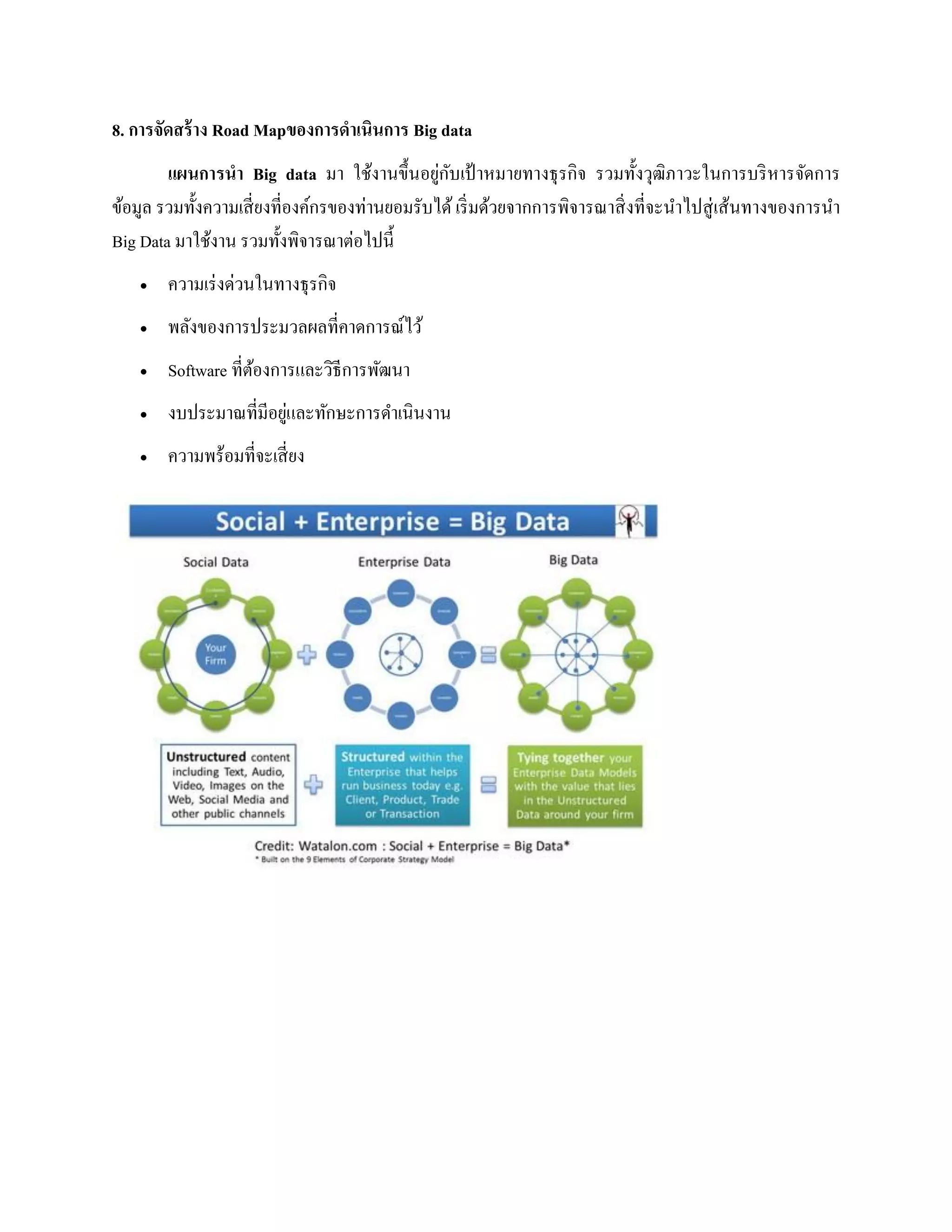 8. การจัดสร้าง Road Mapของการดาเนินการ Big data
แผนการนา Big data มา ใช้งานขึ้นอยู่กับเป้ าหมายทางธุรกิจ รวมทั้งวุฒิภาวะในการบริหารจัดการ
ข้อมูล รวมทั้งความเสี่ยงที่องค์กรของท่านยอมรับได้ เริ่มด้วยจากการพิจารณาสิ่งที่จะนาไปสู่เส้นทางของการนา
Big Data มาใช้งาน รวมทั้งพิจารณาต่อไปนี้
 ความเร่งด่วนในทางธุรกิจ
 พลังของการประมวลผลที่คาดการณ์ไว้
 Software ที่ต้องการและวิธีการพัฒนา
 งบประมาณที่มีอยู่และทักษะการดาเนินงาน
 ความพร้อมที่จะเสี่ยง
 