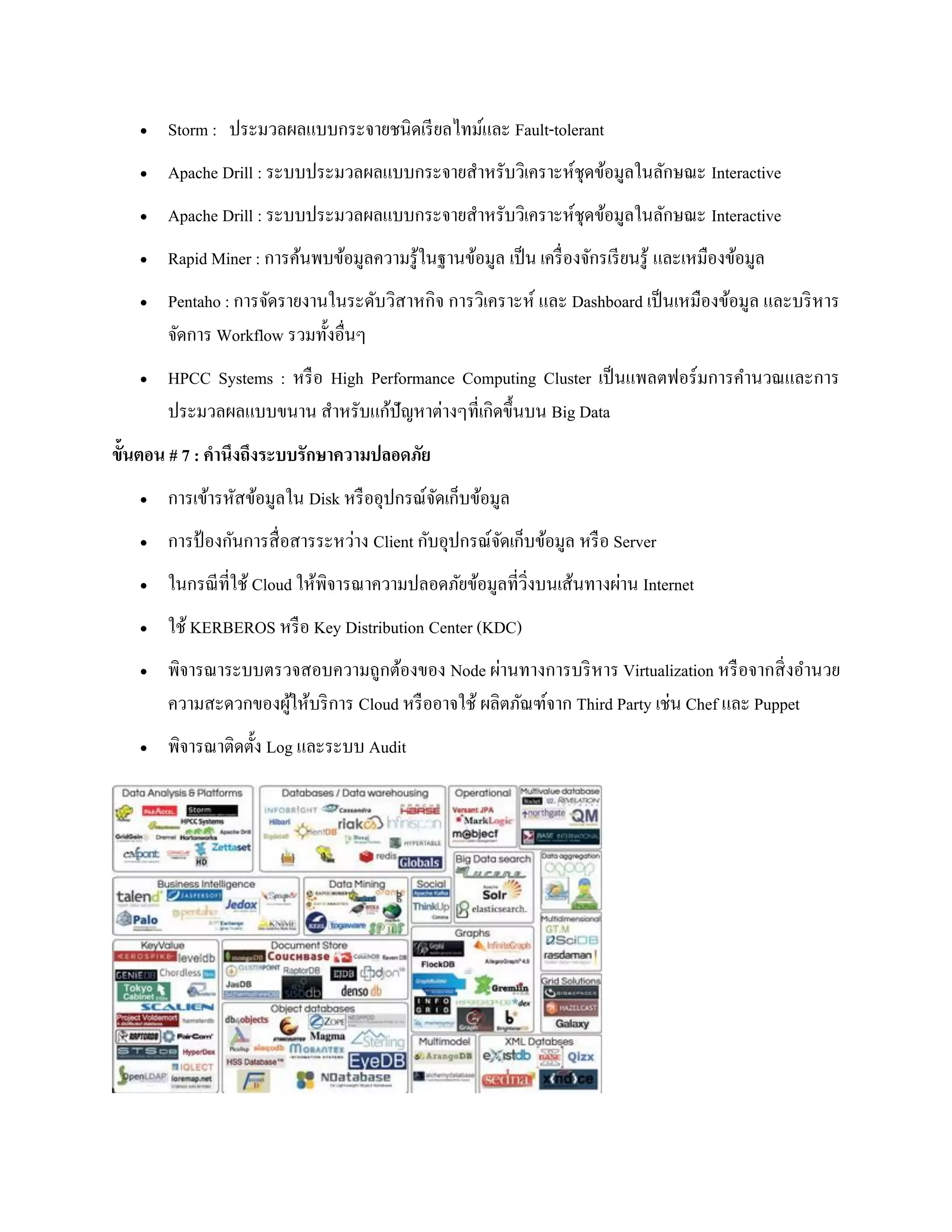  Storm : ประมวลผลแบบกระจายชนิดเรียลไทม์และ Fault-tolerant
 Apache Drill : ระบบประมวลผลแบบกระจายสาหรับวิเคราะห์ชุดข้อมูลในลักษณะ Interactive
 Apache Drill : ระบบประมวลผลแบบกระจายสาหรับวิเคราะห์ชุดข้อมูลในลักษณะ Interactive
 Rapid Miner : การค้นพบข้อมูลความรู้ในฐานข้อมูล เป็น เครื่องจักรเรียนรู้ และเหมืองข้อมูล
 Pentaho : การจัดรายงานในระดับวิสาหกิจ การวิเคราะห์ และ Dashboard เป็นเหมืองข้อมูล และบริหาร
จัดการ Workflow รวมทั้งอื่นๆ
 HPCC Systems : หรือ High Performance Computing Cluster เป็นแพลตฟอร์มการคานวณและการ
ประมวลผลแบบขนาน สาหรับแก้ปัญหาต่างๆที่เกิดขึ้นบน Big Data
ขั้นตอน # 7 : คานึงถึงระบบรักษาความปลอดภัย
 การเข้ารหัสข้อมูลใน Disk หรืออุปกรณ์จัดเก็บข้อมูล
 การป้ องกันการสื่อสารระหว่าง Client กับอุปกรณ์จัดเก็บข้อมูล หรือ Server
 ในกรณีที่ใช้ Cloud ให้พิจารณาความปลอดภัยข้อมูลที่วิ่งบนเส้นทางผ่าน Internet
 ใช้ KERBEROS หรือ Key Distribution Center (KDC)
 พิจารณาระบบตรวจสอบความถูกต้องของ Node ผ่านทางการบริหาร Virtualization หรือจากสิ่งอานวย
ความสะดวกของผู้ให้บริการ Cloud หรืออาจใช้ ผลิตภัณฑ์จาก Third Party เช่น Chef และ Puppet
 พิจารณาติดตั้ง Log และระบบ Audit
 