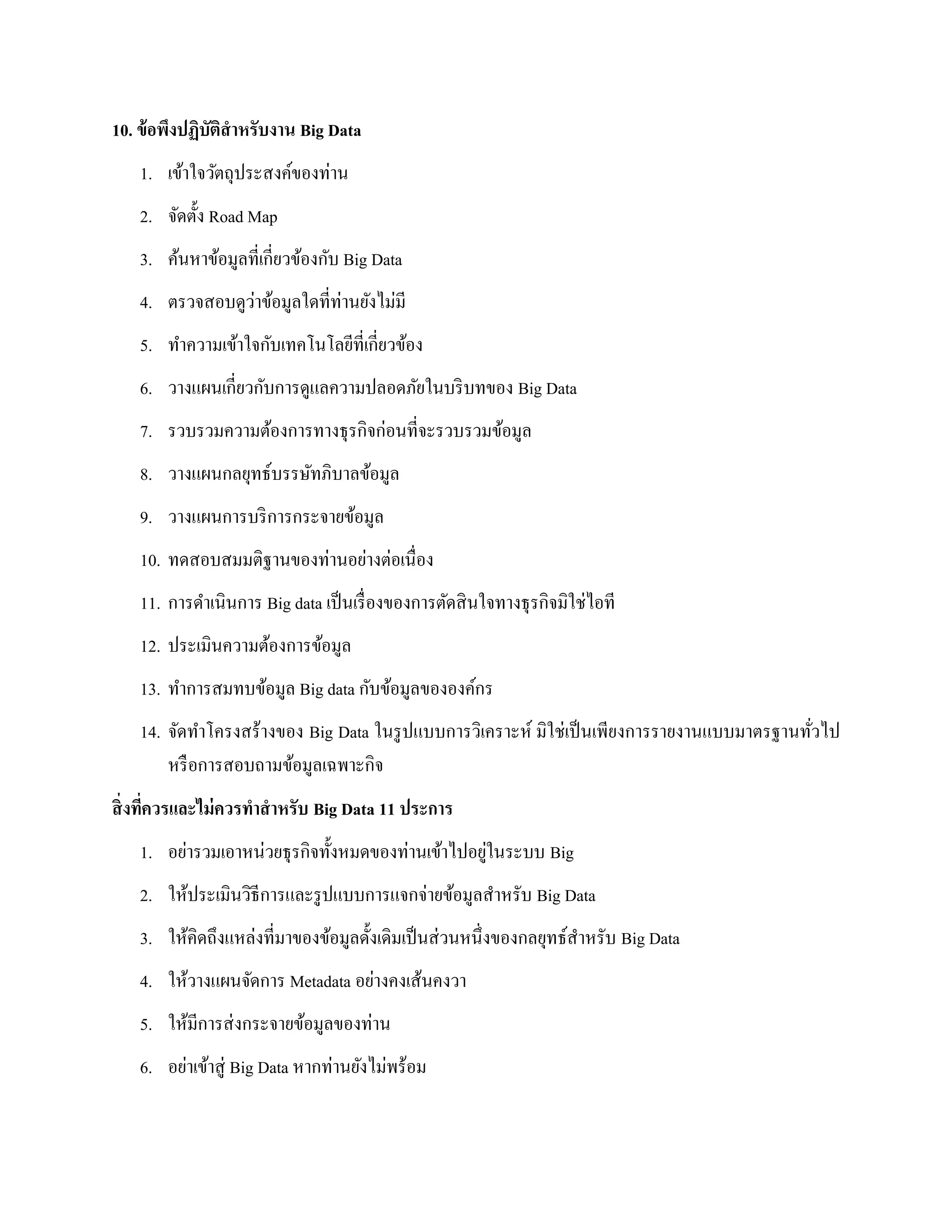 10. ข้อพึงปฏิบัติสาหรับงาน Big Data
1. เข้าใจวัตถุประสงค์ของท่าน
2. จัดตั้ง Road Map
3. ค้นหาข้อมูลที่เกี่ยวข้องกับ Big Data
4. ตรวจสอบดูว่าข้อมูลใดที่ท่านยังไม่มี
5. ทาความเข้าใจกับเทคโนโลยีที่เกี่ยวข้อง
6. วางแผนเกี่ยวกับการดูแลความปลอดภัยในบริบทของ Big Data
7. รวบรวมความต้องการทางธุรกิจก่อนที่จะรวบรวมข้อมูล
8. วางแผนกลยุทธ์บรรษัทภิบาลข้อมูล
9. วางแผนการบริการกระจายข้อมูล
10. ทดสอบสมมติฐานของท่านอย่างต่อเนื่อง
11. การดาเนินการ Big data เป็นเรื่องของการตัดสินใจทางธุรกิจมิใช่ไอที
12. ประเมินความต้องการข้อมูล
13. ทาการสมทบข้อมูล Big data กับข้อมูลขององค์กร
14. จัดทาโครงสร้างของ Big Data ในรูปแบบการวิเคราะห์ มิใช่เป็นเพียงการรายงานแบบมาตรฐานทั่วไป
หรือการสอบถามข้อมูลเฉพาะกิจ
สิ่งที่ควรและไม่ควรทาสาหรับ Big Data 11 ประการ
1. อย่ารวมเอาหน่วยธุรกิจทั้งหมดของท่านเข้าไปอยู่ในระบบ Big
2. ให้ประเมินวิธีการและรูปแบบการแจกจ่ายข้อมูลสาหรับ Big Data
3. ให้คิดถึงแหล่งที่มาของข้อมูลดั้งเดิมเป็นส่วนหนึ่งของกลยุทธ์สาหรับ Big Data
4. ให้วางแผนจัดการ Metadata อย่างคงเส้นคงวา
5. ให้มีการส่งกระจายข้อมูลของท่าน
6. อย่าเข้าสู่ Big Data หากท่านยังไม่พร้อม
 