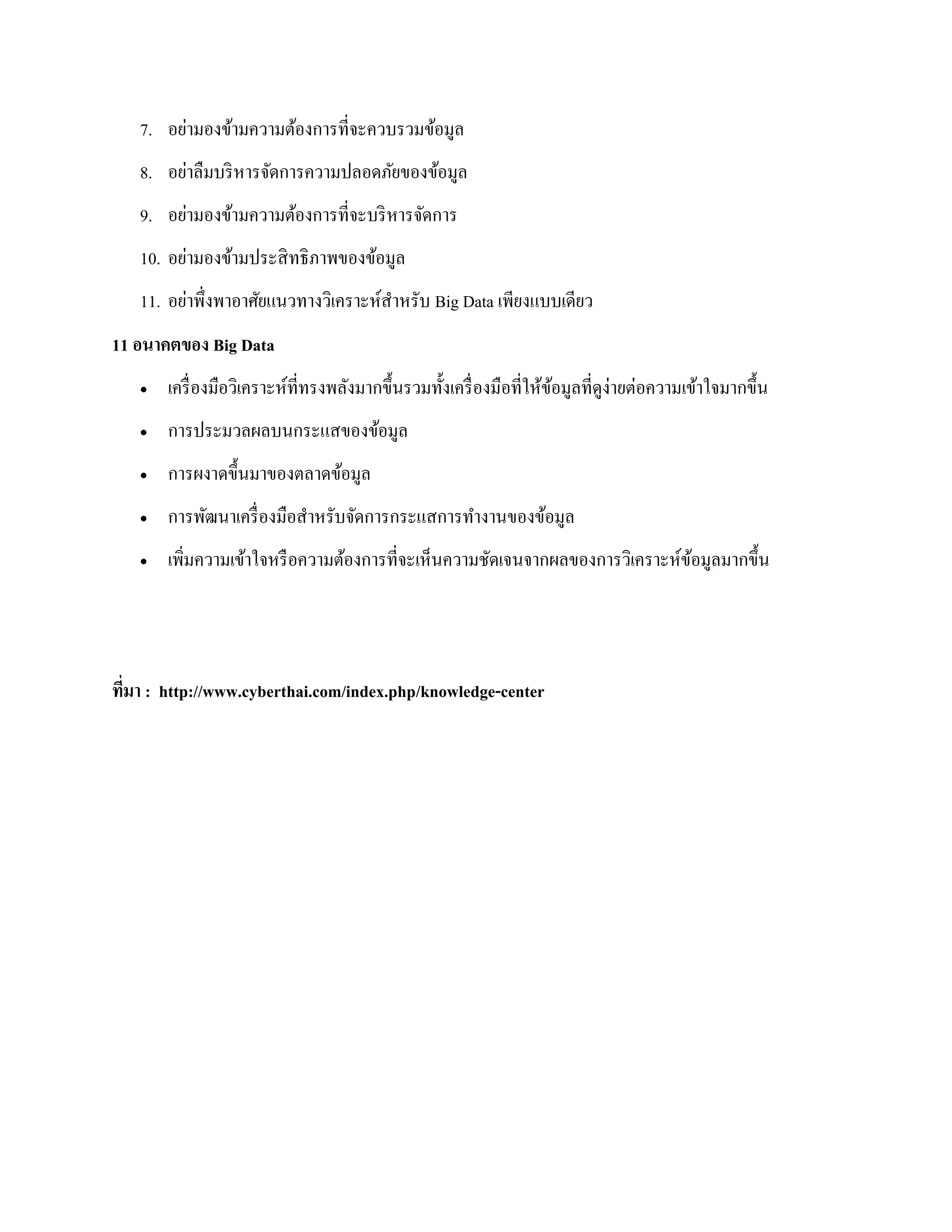 7. อย่ามองข้ามความต้องการที่จะควบรวมข้อมูล
8. อย่าลืมบริหารจัดการความปลอดภัยของข้อมูล
9. อย่ามองข้ามความต้องการที่จะบริหารจัดการ
10. อย่ามองข้ามประสิทธิภาพของข้อมูล
11. อย่าพึ่งพาอาศัยแนวทางวิเคราะห์สาหรับ Big Data เพียงแบบเดียว
11 อนาคตของ Big Data
 เครื่องมือวิเคราะห์ที่ทรงพลังมากขึ้นรวมทั้งเครื่องมือที่ให้ข้อมูลที่ดูง่ายต่อความเข้าใจมากขึ้น
 การประมวลผลบนกระแสของข้อมูล
 การผงาดขึ้นมาของตลาดข้อมูล
 การพัฒนาเครื่องมือสาหรับจัดการกระแสการทางานของข้อมูล
 เพิ่มความเข้าใจหรือความต้องการที่จะเห็นความชัดเจนจากผลของการวิเคราะห์ข้อมูลมากขึ้น
ที่มา : http://www.cyberthai.com/index.php/knowledge-center
 