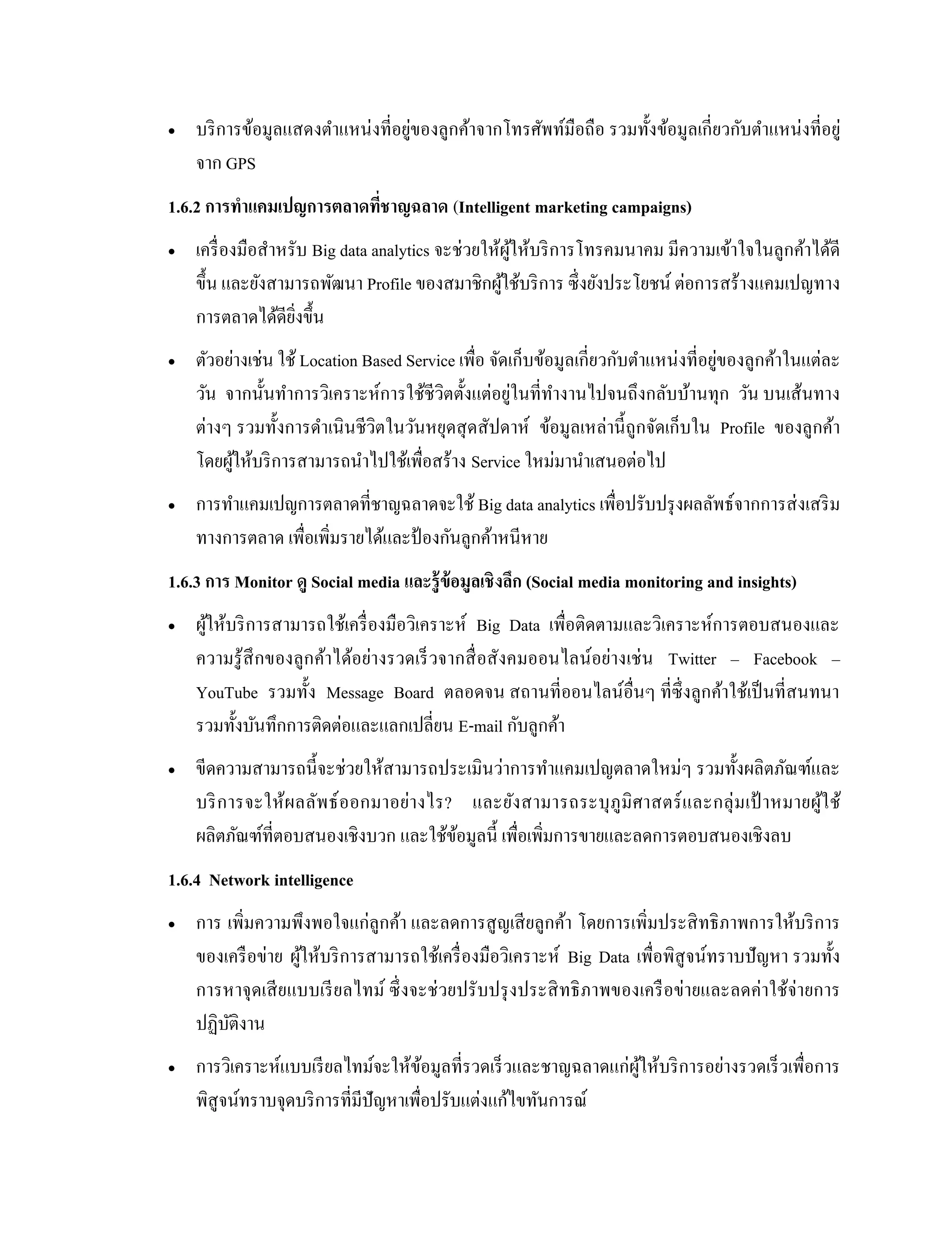  บริการข้อมูลแสดงตาแหน่งที่อยู่ของลูกค้าจากโทรศัพท์มือถือ รวมทั้งข้อมูลเกี่ยวกับตาแหน่งที่อยู่
จาก GPS
1.6.2 การทาแคมเปญการตลาดที่ชาญฉลาด (Intelligent marketing campaigns)
 เครื่องมือสาหรับ Big data analytics จะช่วยให้ผู้ให้บริการโทรคมนาคม มีความเข้าใจในลูกค้าได้ดี
ขึ้น และยังสามารถพัฒนา Profile ของสมาชิกผู้ใช้บริการ ซึ่งยังประโยชน์ ต่อการสร้างแคมเปญทาง
การตลาดได้ดียิ่งขึ้น
 ตัวอย่างเช่น ใช้ Location Based Service เพื่อ จัดเก็บข้อมูลเกี่ยวกับตาแหน่งที่อยู่ของลูกค้าในแต่ละ
วัน จากนั้นทาการวิเคราะห์การใช้ชีวิตตั้งแต่อยู่ในที่ทางานไปจนถึงกลับบ้านทุก วัน บนเส้นทาง
ต่างๆ รวมทั้งการดาเนินชีวิตในวันหยุดสุดสัปดาห์ ข้อมูลเหล่านี้ถูกจัดเก็บใน Profile ของลูกค้า
โดยผู้ให้บริการสามารถนาไปใช้เพื่อสร้าง Service ใหม่มานาเสนอต่อไป
 การทาแคมเปญการตลาดที่ชาญฉลาดจะใช้ Big data analytics เพื่อปรับปรุงผลลัพธ์จากการส่งเสริม
ทางการตลาด เพื่อเพิ่มรายได้และป้ องกันลูกค้าหนีหาย
1.6.3 การ Monitor ดู Social media และรู้ข้อมูลเชิงลึก (Social media monitoring and insights)
 ผู้ให้บริการสามารถใช้เครื่องมือวิเคราะห์ Big Data เพื่อติดตามและวิเคราะห์การตอบสนองและ
ความรู้สึกของลูกค้าได้อย่างรวดเร็วจากสื่อสังคมออนไลน์อย่างเช่น Twitter – Facebook –
YouTube รวมทั้ง Message Board ตลอดจน สถานที่ออนไลน์อื่นๆ ที่ซึ่งลูกค้าใช้เป็นที่สนทนา
รวมทั้งบันทึกการติดต่อและแลกเปลี่ยน E-mail กับลูกค้า
 ขีดความสามารถนี้จะช่วยให้สามารถประเมินว่าการทาแคมเปญตลาดใหม่ๆ รวมทั้งผลิตภัณฑ์และ
บริการจะให้ผลลัพธ์ออกมาอย่างไร? และยังสามารถระบุภูมิศาสตร์และกลุ่มเป้ าหมายผู้ใช้
ผลิตภัณฑ์ที่ตอบสนองเชิงบวก และใช้ข้อมูลนี้ เพื่อเพิ่มการขายและลดการตอบสนองเชิงลบ
1.6.4 Network intelligence
 การ เพิ่มความพึงพอใจแก่ลูกค้า และลดการสูญเสียลูกค้า โดยการเพิ่มประสิทธิภาพการให้บริการ
ของเครือข่าย ผู้ให้บริการสามารถใช้เครื่องมือวิเคราะห์ Big Data เพื่อพิสูจน์ทราบปัญหา รวมทั้ง
การหาจุดเสียแบบเรียลไทม์ ซึ่งจะช่วยปรับปรุงประสิทธิภาพของเครือข่ายและลดค่าใช้จ่ายการ
ปฏิบัติงาน
 การวิเคราะห์แบบเรียลไทม์จะให้ข้อมูลที่รวดเร็วและชาญฉลาดแก่ผู้ให้บริการอย่างรวดเร็วเพื่อการ
พิสูจน์ทราบจุดบริการที่มีปัญหาเพื่อปรับแต่งแก้ไขทันการณ์
 