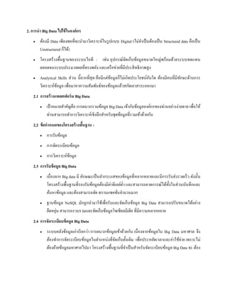 2. การนา Big Data ไปใช้ในองค์กร
 ต้องมี Data เพียงพอที่จะนามาวิเคราะห์ในรูปแบบ Digital (ไม่จาเป็นต้องเป็น Structured data คือเป็น
Unstructured ก็ได้)
 โครงสร้างพื้นฐานของระบบไอที : เช่น อุปกรณ์จัดเก็บข้อมูลขนาดใหญ่พร้อมด้วยระบบทดแทน
ตลอดจนระบบประมวลผลที่ทรงพลัง และเครือข่ายที่มีประสิทธิภาพสูง
 Analytical Skills ส่วน นี้ยากที่สุด คือมีแต่ข้อมูลก็ไม่เกิดประโยชน์อันใด ต้องมีคนที่มีทักษะด้านการ
วิเคราะห์ข้อมูล เพื่อมาหาความสัมพันธ์ของข้อมูลแล้วสกัดเอาสาระออกมา
2.1 การสร้างแพลตฟอร์ม Big Data
 เป้าหมายสาคัญคือ การผนวกรวมข้อมูล Big Data เข้ากับข้อมูลองค์กรของท่านอย่างง่ายดาย เพื่อให้
ท่านสามารถทาการวิเคราะห์เชิงลึกสาหรับชุดข้อมูลที่รวมเข้าด้วยกัน
2,2 ข้อกาหนดของโครงสร้างพื้นฐาน :
 การรับข้อมูล
 การจัดระเบียบข้อมูล
 การวิเคราะห์ข้อมูล
2.3 การรับข้อมูล Big Data
 เนื่องจาก Big data มี ลักษณะเป็นลากระแสของข้อมูลที่หลากหลายและมีการรับส่งรวดเร็ว ดังนั้น
โครงสร้างพื้นฐานที่รองรับข้อมูลต้องมีค่าดีเลย์ต่า และสามารถคาดการณ์ได้ทั้งในส่วนบันทึกและ
ค้นหาข้อมูล และต้องสามารถจัด ทรานแซคชั่นจานวนมาก
 ฐานข้อมูล NoSQL มักถูกนามาใช้เพื่อรับและจัดเก็บข้อมูล Big Data สามารถปรับขนาดได้อย่าง
ยืดหยุ่น สามารถรวบรวมและจัดเก็บข้อมูลโซเชียลมีเดีย ที่มีความหลากหลาย
2.4 การจัดระเบียบข้อมูล Big Data
 ระบบคลังข้อมูลเก่าเรียกว่า การผนวกข้อมูลเข้าด้วยกัน เนื่องจากข้อมูลใน Big Data มหาศาล จึง
ต้องทาการจัดระเบียบข้อมูลในตาแหน่งที่จัดเก็บดั้งเดิม เพื่อประหยัดเวลาและค่าใช้จ่าย เพราะไม่
ต้องย้ายข้อมูลมหาศาลไปมา โครงสร้างพื้นฐานที่จาเป็นสาหรับจัดระเบียบข้อมูล Big Data จะ ต้อง
 