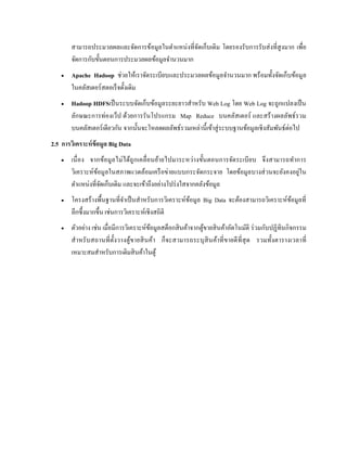 สามารถประมวลผลและจัดการข้อมูลในตาแหน่งที่จัดเก็บเดิม โดยรองรับการรับส่งที่สูงมาก เพื่อ
จัดการกับขั้นตอนการประมวลผลข้อมูลจานวนมาก
 Apache Hadoop ช่วยให้เราจัดระเบียบและประมวลผลข้อมูลจานวนมาก พร้อมทั้งจัดเก็บข้อมูล
ในคลัสเตอร์สตอเร็จดั้งเดิม
 Hadoop HDFSเป็นระบบจัดเก็บข้อมูลระยะยาวสาหรับ Web Log โดย Web Log จะถูกแปลงเป็น
ลักษณะการท่องเว็ป ด้วยการรันโปรแกรม Map Reduce บนคลัสเตอร์ และสร้างผลลัพธ์รวม
บนคลัสเตอร์เดียวกัน จากนั้นจะโหลดผลลัพธ์รวมเหล่านี้เข้าสู่ระบบฐานข้อมูลเชิงสัมพันธ์ต่อไป
2.5 การวิเคราะห์ข้อมูล Big Data
 เนื่อง จากข้อมูลไม่ได้ถูกเคลื่อนย้ายไปมาระหว่างขั้นตอนการจัดระเบียบ จึงสามารถทาการ
วิเคราะห์ข้อมูลในสภาพแวดล้อมเครือข่ายแบบกระจัดกระจาย โดยข้อมูลบางส่วนจะยังคงอยู่ใน
ตาแหน่งที่จัดเก็บเดิม และจะเข้าถึงอย่างโปร่งใสจากคลังข้อมูล
 โครงสร้างพื้นฐานที่จาเป็นสาหรับการวิเคราะห์ข้อมูล Big Data จะต้องสามารถวิเคราะห์ข้อมูลที่
ลึกซึ้งมากขึ้น เช่นการวิเคราะห์เชิงสถิติ
 ตัวอย่าง เช่น เมื่อมีการวิเคราะห์ข้อมูลสต็อกสินค้าจากตู้ขายสินค้าอัตโนมัติ ร่วมกับปฏิทินกิจกรรม
สาหรับสถานที่ตั้งวางตู้ขายสินค้า ก็จะสามารถระบุสินค้าที่ขายดีที่สุด รวมทั้งตารางเวลาที่
เหมาะสมสาหรับการเติมสินค้าในตู้
 