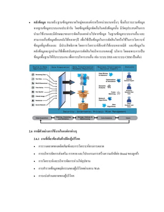  คลังข้อมูล หมายถึง ฐานข้อมูลขนาดใหญ่ขององค์กรหรือหน่วยงานหนึ่งๆ ซึ่งเก็บรวบรวมข้อมูล
จากฐานข้อมูลระบบงานประจาวัน โดยข้อมูลที่ถูกจัดเก็บในคลังข้อมูลนั้น มีวัตถุประสงค์ในการ
นามาใช้งานและมีลักษณะของการจัดเก็บแตกต่างไปจากข้อมูล ในฐานข้อมูลระบบงานอื่น และ
สามารถเก็บข้อมูลย้อนหลังได้หลายๆปี เพื่อใช้เป็นข้อมูลในการตัดสินใจหรือใช้ในการวิเคราะห์
ข้อมูลที่ถูกต้องและ มีประสิทธิภาพ โดยการวิเคราะห์ต้องทาได้แบบหลายมิติ และข้อมูลใน
คลังข้อมูลจะถูกนามาใช้เพื่อสนับสนุนการตัดสินใจบริหารงานของผู้ บริหาร โดยเฉพาะการเป็น
ข้อมูลพื้นฐานให้กับระบบงาน เพื่อการบริหารงานอื่น เช่น ระบบ DSS และระบบ CRM เป็นต้น)
2.6 กรณีตัวอย่างการใช้งานในองค์กรต่างๆ
2.6.1 งานที่เกี่ยวข้องกับค้าปลีก/ผู้บริโภค
 การวางตลาดของผลิตภัณฑ์และการวิเคราะห์ทางการตลาด
 การบริหารจัดการส่งเสริม การขาย และโปรแกรมการสร้างความภักดีต่อ Brand ของลูกค้า
 การวิเคราะห์และบริหารจัดการห่วงโซ่อุปทาน
 การสารวจข้อมูลพฤติกรรมของผู้บริโภคผ่านทาง Web
 การแบ่งส่วนตลาดของผู้บริโภค
 