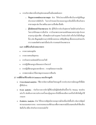  การบริหารจัดการเกี่ยวกับอุปทานของเครื่องมือแพทย์และยา
o ข้อมูลการแพทย์และสาธารณสุข ช่วย ให้หน่วยงานที่เกี่ยวข้องในภาครัฐมีข้อมูล
ประกอบการตัดสินใจ ในการกาหนดนโยบายและกฎระเบียบที่เกี่ยวข้องกับทาง
สาธารณสุข เช่น สิ่งแวดล้อม มลภาวะเป็นพิษ เป็นต้น
o ผู้รับผิดชอบค่ารักษาพยาบาล เช่น ผู้ให้บริการประกันสุขภาพ โดยมีส่วนช่วยในการ
วิเคราะห์ลักษณะการเจ็บป่วย การรักษาพยาบาลตามแต่ลักษณะเฉพาะกลุ่ม จาแนก
ตามอายุ กลุ่มอาชีพ หรือพฤติกรรมส่วนบุคคล โรคประจาตัว หรือโยงไปถึงข้อมูล
อื่นๆ เช่น ข้อมูลพฤติกรรมการขับขี่ยานพาหนะ สถิติอุบัติเหตุ เพื่อออกแบบจาลองใน
การวางแผนคิดคานวณค่าเบี้ยประกัน การเคลมค่ารักษาพยาบาล
2.6.5 กรณีใช้งานในส่วนของราชการ
 การตรวจสอบทุจริต
 การตรวจสอบภัยคุกคาม
 การรักษาความปลอดภัยในระบบไอที
 การปฏิบัติตามกฎระเบียบและการวิเคราะห์
 การปฏิบัติตามกฎหมายภาษีอากร – การทุจริตและการละเมิด
 การพยากรณ์แนวโน้มอาชญากรรมและการป้ องกัน
2.7 กรณีที่นามาใช้งานกับ E-Commerce และบริการลูกค้า
 Cross-channel analytics : ใช้ตรวจวัดความพึงพอใจของลูกค้า จากประสบการณ์ของลูกค้าที่มีต่อ
ผู้ให้บริการ
 Event analytics : ช่วยในการตรวจวัดว่าผู้ใช้งานมีปฏิสัมพันธ์กับเนื้อหาใน Website ของท่าน
อย่างไร เช่นต้องการทราบจานวนครั้งของปุ่มถูกกด หรือมีชิ้นของข้อความหรือหัวข้อใดที่ถูกใช้
งานมาก
 Predictive Analytics: ช่วย ให้สามารถพิสูจน์ทราบเหตุการณ์ก่อนที่จะเกิดขึ้นจริง เช่นการพิสูจน์
ทราบแบบแผนการขาย จากกรอบของเวลาที่ผ่านมาเพื่อการพยากรณ์ปริมาณของสินค้าที่จะต้อง
จัดเก็บใน สต็อก สาหรับการขายรอบต่อไป
 