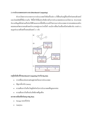 3. การประมวลผลแบบกระจาย (Distributed Computing)
ทางานโดยการกระจายภาระการประมวลผลไปยังเครื่องต่าง ๆ ที่เชื่อมกันอยู่เป็นเครือข่ายคอมพิวเตอร์
และนาผลลัพธ์ที่ได้มารวมกัน วิธีนี้ทาให้เพิ่มประสิทธิภาพในการประมวลผลของระบบโดยรวม สามารถลด
จานวนข้อมูลที่ส่งผ่านเครือข่ายได้ด้วยนอกจากนี้ยังเป็นระบบที่ กิจกรรมการประมวลผล สารสนเทศขององค์กร
ตลอดจนทรัพยากรคอมพิวเตอร์กระจายอยู่มากกว่าหนึ่งที่ และมีการเชื่อมโยงเป็นเครือข่ายเดียวกัน งานต่าง ๆ
จะถูกประมวลด้วยเครื่องคอมพิวเตอร์ 2 -3 ตัว
เหตุใดจึงต้องใช้ Distributed Computing สาหรับ big data
 การเปลี่ยนแปลงทางเศรษฐศาสตร์ของการประมวลผล
 ปัญหาเกี่ยวกับ Latency
 ความต้องการในด้านโซลูชั่นสาหรับการประมวลผลข้อมูลมหาศาล
 ความต้องการในด้านประสิทธิภาพที่ถูกต้อง
สภาพแวดล้อมที่สนับสนุน Big Data
 Storage และเครือข่าย
 Analytics
 