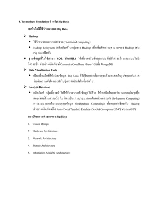 4. Technology Foundation สาหรับ Big Data
เทคโนโลยีที่ใช้ประมวลผล Big Data
 Hadoop
 ใช้ประมวลผลแบบกระจาย (Distributed Computing)
 Hadoop Ecosystem (ผลิตภัณฑ์ในกลุ่มของ Hadoop เพื่อเพิ่มขีดความสามารถของ Hadoop เช่น
Pig Hive เป็นต้น
 ฐานข้อมูลที่ไม่ใช้ภาษา SQL (NoSQL) ใช้เพื่อรองรับข้อมูลแบบ กึ่งมีโครงสร้างและแบบไม่มี
โครงสร้าง ตัวอย่างผลิตภัณฑ์ Cassandra Couchbase Hbase รวมทั้ง MongoDB
 Data Visualization Tools
 เป็นเครื่องมือที่ใช้แปลงข้อมูล Big Data ที่ได้รับการกลั่นกรองแล้วมาแสดงในรูปของแผ่นภาพ
ง่ายต่อความเข้าใจ และนาไปสู่การตัดสินใจในขั้นถัดไป
 Analytic Database
 ผลิตภัณฑ์ กลุ่มนี้อาจนาไปใช้กับระบบคลังข้อมูลได้ด้วย ใช้เทคนิคในการทางานแบบต่างๆเพื่อ
ตอบโจทย์ด้านความเร็ว ไม่ว่าจะเป็น การประมวลผลในหน่วยความจา (In-Memory Computing)
การประมวลผลในระบบฐานข้อมูล (In-Database Computing) ทั้งหมดต่อเชื่อมกับ Hadoop
ตัวอย่างผลิตภัณฑ์คือ Aster Data (Teradata) Exadata (Oracle) Greenplum (EMC) Vertica (HP)
สถาปัตยกรรมทางานของ Big Data
1. Cluster Design
2. Hardware Architecture
3. Network Architecture
4. Storage Architecture
5. Information Security Architecture
 