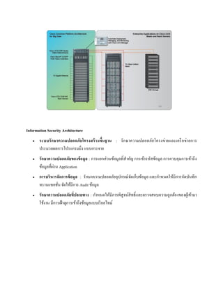Information Security Architecture
 ระบบรักษาความปลอดภัยโครงสร้างพื้นฐาน : รักษาความปลอดภัยโครงข่ายและเครือข่ายการ
ประมวลผลการโปรแกรมมิ่ง แบบกระจาย
 รักษาความปลอดภัยของข้อมูล : การแยกส่วนข้อมูลที่สาคัญ การเข้ารหัสข้อมูล การควบคุมการเข้าถึง
ข้อมูลที่ผ่าน Application
 การบริหารจัดการข้อมูล : รักษาความปลอดภัยอุปกรณ์จัดเก็บข้อมูล และกาหนดให้มีการจัดบันทึก
ทรานแซคชั่น จัดให้มีการ Audit ข้อมูล
 รักษาความปลอดภัยที่ปลายทาง : กาหนดให้มีการพิสูจน์สิทธิ์และตรวจสอบความถูกต้องของผู้เข้ามา
ใช้งาน มีการเฝ้าดูการเข้าถึงข้อมูลแบบเรียลไทม์
 