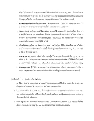 ข้อมูลได้มากเท่าที่ต้องการ ลักษณะเช่นนี้ ให้ประโยชน์แก่โครงการ Big Data ซึ่งท่านต้องการ
ทรัพยากรในการประมวลผล เพื่อให้ได้ความเร็ว และสามารถประมวลผลข้อมูลในปริมาณมากๆ
ซึ่งแน่นอนผู้ให้บริการจะต้องออกแบบ Platform เพื่อจะมารองรับความต้องการแบบนี้
4. เป็นที่รวมของทรัพยากรเพื่อประมวลผล : สถาปัตยกรรมของ Cloud จะช่วยให้สามารถจัดสร้าง
กลุ่มทรัพยากรเพื่อประมวลผล ให้บริการที่สร้างความประหยัดแก่ผู้ใช้บริการ
5. Self-service: ด้วยบริการแบบ ผู้ใช้งาน Cloud สามารถใช้ Browser หรือ Interface ใดๆ ก็ตาม เข้า
มาขอใช้ทรัพยากรประมวลผล เช่นขอให้มีการประมวลผลแบบร่างพยากรณ์ ขนาดใหญ่สาหรับทาง
ธุรกิจ ซึ่งให้ความแตกต่างจากการเรียกข้อมูลจาก Data Center เนื่องจากท่านต้องขอข้อมูล หรือ
ทรัพยากรประมวลผลจากการปฏิบัติงานไอที
6. ประหยัดการลงทุนในส่วนฮาร์ดแวร์ประมวลผล รวมทั้งซอร์ฟแวร์ที่เกี่ยวข้อง เนื่องจากท่านไม่ต้อง
ติดตั้ง ระบบฮาร์ดแวร์/ซอฟแวร์และเช่าพื้นที่ติดตั้งอุปกรณ์เพื่อดาเนินงาน Big Data ลดภาระ
ค่าใช้จ่ายได้เป็นจานวนมาก
7. Pay as you go: รูปแบบการจ่ายค่าบริการของผู้ให้บริการ Cloud อีกแบบหนึ่งคือ Pay as You Go
(PAYG) ซึ่ง หมายความว่าท่านชาระเฉพาะทรัพยากรประมวลผลที่ท่านได้ใช้จริงด้วยราคาที่
กาหนดไว้วิธีนี้มีประโยชน์ หากท่านไม่แน่ใจว่า ทรัพยากรแบบใดที่ท่านจะต้องใช้ในโครงการ Big
8. Fault tolerance: ผู้ให้บริการ Cloud ควรมีระบบ fault tolerance อยู่ในสถาปัตยกรรมการให้บริการ
ของเขา เพื่อทดแทนหรือสารองแทนกันในกรณีที่ระบบหรืออุปกรณ์หลักไม่สามารถทางานได้
การใช้ประโยชน์ของ Cloud สาหรับ Big Data
1. การใช้งาน IaaS ใน public cloud: ท่านอาจใช้ Infrastructure ของผู้ให้บริการ Cloud สาหรับ Big Data
เนื่องจากท่านไม่ต้องการใช้ Infrastructure ภายในของหน่วยงานท่าน
2. IaaS สามารถสร้าง Virtual Machine ที่ ระบบประมวลผลและการจัดเก็บข้อมูลที่แทบไม่จากัด ท่าน
สามารถเลือกระบบปฏิบัติการได้ตามที่ท่านต้องการ อีกทั้งยังสามารถปรับขนาดของสภาพแวดล้อมการ
ทางานของท่านได้ตามที่ต้องการ
3. ตัวอย่างผู้ให้บริการได้แก่การใช้ Amazon Elastic Compute Cloud (Amazon EC2) service เพื่อที่จะ
เรียกใช้งานแบบร่างพยากรณ์ชนิด real-time ที่ต้องการประมวลผลข้อมูลแบบขนาน
 