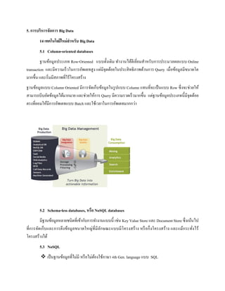 5. การบริหารจัดการ Big Data
14 เทคโนโลยีใหม่สาหรับ Big Data
5.1 Column-oriented databases
ฐานข้อมูลประเภท Row-Oriented แบบดั้งเดิม ทางานได้ดีเยี่ยมสาหรับการประมวลผลแบบ Online
transaction และมีความเร็วในการอัพเดทสูง แต่มีจุดด้อยในประสิทธิภาพด้านการ Query เมื่อข้อมูลมีขนาดโต
มากขึ้น และเริ่มมีสภาพที่ไร้โครงสร้าง
ฐานข้อมูลแบบ Column Oriented มีการจัดเก็บข้อมูลในรูปแบบ Column แทนที่จะเป็นแบบ Row ซึ่งจะช่วยให้
สามารถบีบอัดข้อมูลได้มากมาย และช่วยให้การ Query มีความรวดเร็วมากขึ้น แต่ฐานข้อมูลประเภทนี้มีจุดด้อย
ตรงที่ยอมให้มีการอัพเดทแบบ Batch และใช้เวลาในการอัพเดทมากกว่า
5.2 Schema-less databases, หรือ NoSQL databases
มีฐานข้อมูลหลายชนิดที่เข้ากับการทางานแบบนี้ เช่น Key Value Store และ Document Store ซึ่งเน้นไป
ที่การจัดเก็บและการดึงข้อมูลขนาดใหญ่ที่มีลักษณะแบบมีโครงสร้าง หรือกึ่งโครงสร้าง และแม้กระทั่งไร้
โครงสร้างได้
5.3 NoSQL
 เป็นฐานข้อมูลที่ไม่มี หรือไม่ต้องใช้ภาษา 4th Gen. language แบบ SQL
 