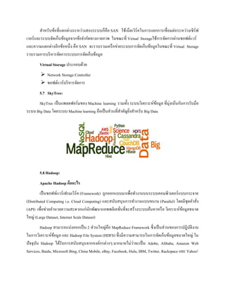 สาหรับข้อที่แตกต่างระหว่างสองระบบก็คือ SAN ใช้เน็ตเวิร์คในการแยกการเชื่อมต่อระหว่างเซิร์ฟ
เวอร์และระบบจัดเก็บข้อมูลจากข้อจากัดทางกายภาพ ในขณะที่ Virtual Storageใช้การจัดการผ่านซอฟต์แวร์
และความแตกต่างอีกข้อหนึ่ง คือ SAN จะรวบรวมเครือข่ายระบบการจัดเก็บข้อมูลในขณะที่ Virtual Storage
รวบรวมการบริหารจัดการระบบการจัดเก็บข้อมูล
Virtual Storage ประกอบด้วย
 Network Storage Controller
 ซอฟต์แวร์บริหารจัดการ
5.7 SkyTree:
SkyTree เป็นแพลตฟอร์มของ Machine learning รวมทั้ง ระบบวิเคราะห์ข้อมูล ที่มุ่งเน้นกับการรับมือ
ระบบ Big Data โดยระบบ Machine learning ถือเป็นส่วนที่สาคัญยิ่งสาหรับ Big Data
5.8 Hadoop:
Apache Hadoop คืออะไร
เป็นซอฟท์แวร์เฟรมเวิร์ค (Framework) ถูกออกแบบมาเพื่อทางานบนระบบคอมพิวเตอร์แบบกระจาย
(Distributed Computing i.e. Cloud Computing) และสนับสนุนการทางานแบบขนาน (Parallel) โดยมีชุดคาสั่ง
(API) เพื่อช่วยอานวยความสะดวกแก่นักพัฒนาแอพพลิเคชั่นที่จะสร้างระบบค้นหาหรือ วิเคราะห์ข้อมูลขนาด
ใหญ่ (Large Dataset, Internet Scale Dataset)
Hadoop สามารถแบ่งออกเป็น 2 ส่วนใหญ่คือ MapReduce Framework ซึ่งเป็นส่วนของการปฎิบัติงาน
ในการวิเคราะห์ข้อมูล และ Hadoop File System (HDFS) ซึ่งมีความสามารถในการจัดเก็บข้อมูลขนาดใหญ่ ใน
ปัจจุบัน Hadoop ได้รับการสนับสนุนจากองค์กรต่างๆ มากมายไม่ว่าจะเป็น Adobe, Alibaba, Amazon Web
Services, Baidu, Microsoft Bing, China Mobile, eBay, Facebook, Hulu, IBM, Twitter, Rackspace และ Yahoo!
 