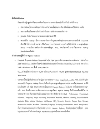ข้อดีของ Hadoop
มีความยืดหยุ่นสูงทาให้สามารถเพิ่มหรือลดจานวนคอมพิวเตอร์เมื่อใดก็ได้ตามที่ต้องการ
1. สามารถติดตั้งบนคอมพิวเตอร์ชนิดใดก็ได้ รวมทั้งสามารถทาการติดตั้งระบบได้อย่างรวดเร็ว
2. สามารถเพิ่มหรือลดประสิทธิภาพได้ตามความต้องการของแต่ละงาน
3. Reliable เชื่อถือได้และสามารถพยากรณ์ล่วงหน้าได้
4. เฟรมเวิร์ค Hadoop เป็นระบบการจัดการข้อมูลขนาดใหญ่แบบกระจายระบบหนึ่งที่ Facebook
เลือกใช้ ซึ่งมีระบบนิเวศต่าง ๆ ให้พร้อมสรรพ เช่น ระบบโครงสร้างไฟล์ HDFS, ระบบฐานข้อมูล
Hbase, ระบบวิเคราะห์และประมวลผลข้อมูล Hive, และโครงสร้างภาษาโปรแกรม Hadoop
MapReduce เป็นต้น
ตัวอย่างของผู้ที่ใช้งาน Apache Hadoop
 Facebook มี Apache Hadoop Cluster อยู่ด้วยกัน 2 ชุด ชุดแรกประกอบจาก Server จานวน 1,100 เครื่อง
,CPU 8,800 Cores และพื้นที่ 12PB (12,000TB) และชุดที่สองประกอบจาก Server จานวน 300 เครื่อง
,CPU 2,400 Cores และพื้นที่ 3PB (3,000TB)
 Yahoo! ใช้เซิร์ฟเวอร์มากกว่า 40,000 เครื่อง,CPU มากกว่า 100,000 ชุดสาหรับรองรับระบบ Ads และ
Web Search
 นอกจากนี้ยังมีผู้ให้บริการรายใหญ่ๆ มากมายอย่าง Twitter, ImageShack, Adobe, AOL และอื่นๆ อีก
มากมายที่ใช้ Apache Hadoop ในการจัดเก็บข้อมูลแทนฐานข้อมูลแบบ SQL รวมถึง Microsoft เองก็มี
แผนที่จะให้ MS SQL สามารถทางานเชื่อมต่อกับ Apache Hadoop ได้เช่นกัน อีกทั้งผู้ผลิตรายใหญ่ๆ
อย่าง IBM ส่วนในวงการการศึกษาและทางภาคธุรกิจเอง Apache Hadoop ถือเป็นทางเลือกที่ดีในงาน
หลายๆ ประเภท ไม่ว่าจะเป็นงานประมวลผลประสิทธิภาพสูง (High Performance Computing),
Scientific Computing, Image Processing, Information Retrieval, Machine Learning, Social Network
Analysis, Data Mining, Business Intelligence (BI), Network Security, Sensor Data Storage,
Biomedical, Statistic, Machine Translation, Language Modeling, Bioinformatic, Email Analysis และ
อื่นๆ อีกมากมาย และแนวโน้มการเติบโตของ Apache Hadoop ก็จะยังคงมีต่อไปเรื่อยๆ และ
Supermicro เองก็ให้การสนับสนุน Apache Hadoop กันเป็นอย่างมากอีกด้วย
 