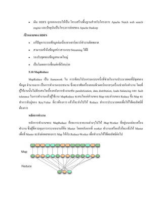  เดิม HDFS ถูกออกแบบให้เป็น โครงสร้างพื้นฐานสาหรับโครงการ Apache Nutch web search
engine และปัจจุบันเป็นโครงการย่อยของ Apache Hadoop
เป้ าหมายของ HDFS
 แก้ปัญหาระบบข้อมูลล่มเนื่องจากฮาร์ดแวร์ทางานผิดพลาด
 สามารถเข้าถึงข้อมูลข่าวสารแบบ Streaming ได้ดี
 รองรับชุดของข้อมูลขนาดใหญ่
 เป็นโมเดลการเชื่อมต่อที่เรียบง่าย
5.10 MapReduce
MapReduce เป็น framework ใน การเขียนโปรแกรมแบบหนึ่งที่ช่วยในงานประมวลผลที่มีชุดของ
ข้อมูล จานวนมาก เป็นการทางานแบบขนาน ซึ่งจะอาศัยเครื่องคอมพิวเตอร์หลายๆเครื่องช่วยกันทางาน โดยที่
ผู้ใช้งานนั้นไม่ต้องสนใจเบื้องหลังการทางานเช่น parallelization, data distribution, loads balancing และ fault
tolerance ในการทางานแล้วผู้ใช้งาน MapReduce จะสนใจแค่ส่วนของ Map และส่วนของ Reduce ซึ่ง Map จะ
ทาการจับคู่ของ Key/Value ที่เราต้องการ แล้วก็จะส่งไปให้ Reduce ทาการประมวลผลเพื่อให้ได้ผลลัพธ์ที่
ต้องการ
หลักการทางาน
หลักการทางานของ MapReduce คือจะกระจายงานต่างๆไปให้ Map-Worker ที่อยู่บนแต่ละเครื่อง
ทางาน ซึ่งผู้ที่ควบคุมการกระจายงานก็คือ Master โดยหลังจากที่ worker ทางานเสร็จแล้วก็จะแจ้งให้ Master
เพื่อที่ Master จะส่งต่อผลของการ Map ให้กับ Reduce-Worker เพื่อทางานให้ได้ผลลัพธ์ต่อไป
 