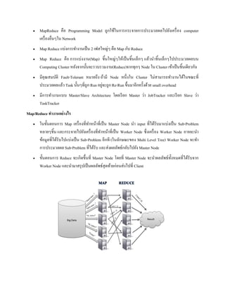  MapReduce คือ Programming Model ถูกใช้ในการกระจายการประมวลผลไปยังเครื่อง computer
เครื่องอื่นๆใน Network
 Map Reduce แบ่งการทางานเป็น 2 เฟสใหญ่ๆ คือ Map กับ Reduce
 Map Reduce คือ การแบ่งงาน(Map) ชิ้นใหญ่ๆให้เป็นชิ้นเล็กๆ แล้วนาชิ้นเล็กๆไปประมวลผลบน
Computing Cluster หลังจากนั้นจะรวบรวมงาน(Reduce)จากทุกๆ Node ใน Cluster เข้าเป็นชิ้นเดียวกัน
 มีคุณสมบัติ Fault-Tolerant หมายถึง ถ้ามี Node หนึ่งใน Cluster ไม่สามารถทางานได้ในขณะที่
ประมวลผลแล้ว Task นั้นๆที่ถูก Run อยู่จะถูก Re-Run ขึ้นมาอีกครั้งด้วย small overhead
 มีการทางานแบบ Master/Slave Architecture โดยเรียก Master ว่า JobTracker และเรียก Slave ว่า
TaskTracker
Map/Reduce ทางานอย่างไร
 ในขั้นตอนการ Map เครื่องที่ทาหน้าที่เป็น Master Node นา input ที่ได้รับมาแบ่งเป็น Sub-Problem
หลายๆชิ้น และกระจายไปยังเครื่องที่ทาหน้าที่เป็น Worker Node ซึ่งเครื่อง Worker Node อาจจะนา
ข้อมูลที่ได้รับไปแบ่งเป็น Sub-Problem อีกที (ในลักษณะของ Multi Level Tree) Worker Node จะทา
การประมวลผล Sub-Problem ที่ได้รับ และส่งผลลัพธ์กลับไปยัง Master Node
 ขั้นตอนการ Reduce จะเกิดขึ้นที่ Master Node โดยที่ Master Node จะนาผลลัพธ์ทั้งหมดที่ได้รับจาก
Worker Node และนามาสรุปเป็นผลลัพธ์สุดท้ายก่อนส่งไปที่ Client
 