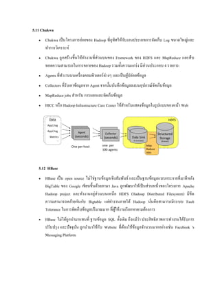 5.11 Chukwa
 Chukwa เป็นโครงการย่อยของ Hadoop ที่อุทิศให้กับงานประเภทการจัดเก็บ Log ขนาดใหญ่และ
ทาการวิเคราะห์
 Chukwa ถูกสร้างขึ้นให้ทางานที่ส่วนบนของ Framework ของ HDFS และ MapReduce และสืบ
ทอดความสามารถในการขยายของ Hadoop รวมทั้งความแกร่ง มีส่วนประกอบ 4 รายการ:
 Agents ที่ทางานบนเครื่องคอมพิวเตอร์ต่างๆ และเป็นผู้ปล่อยข้อมูล
 Collectors ที่รับเอาข้อมูลจาก Agent จากนั้นบันทึกข้อมูลลงบนอุปกรณ์จัดเก็บข้อมูล
 MapReduce jobs สาหรับ การแยกและจัดเก็บข้อมูล
 HICC หรือ Hadoop Infrastructure Care Center ใช้สาหรับแสดงข้อมูลในรูปแบบของหน้า Web
5.12 HBase
 HBase เป็น open source ไม่ใช่ฐานข้อมูลเชิงสัมพันธ์ และเป็นฐานข้อมูลแบบกระจายที่มาทีหลัง
BigTable ของ Google เขียนขึ้นด้วยภาษา Java ถูกพัฒนาให้เป็นส่วนหนึ่งของโครงการ Apache
Hadoop project และทางานอยู่ส่วนบนเหนือ HDFS (Hadoop Distributed Filesystem) มีขีด
ความสามารถคล้ายกันกับ Bigtable แต่ทางานภายใต้ Hadoop นั่นคือสามารถมีระบบ Fault
Tolerance ในการจัดเก็บข้อมูลปริมาณมาก ที่ผู้ใช้งานเรียกหาตามต้องการ
 HBase ไม่ได้ถูกนามาแทนที่ ฐานข้อมูล SQL ดั้งเดิม ถึงแม้ว่า ประสิทธิภาพการทางานได้รับการ
ปรับปรุง และปัจจุบัน ถูกนามาใช้กับ Website ที่ต้องใช้ข้อมูลจานวนมากอย่างเช่น Facebook 's
Messaging Platform
 