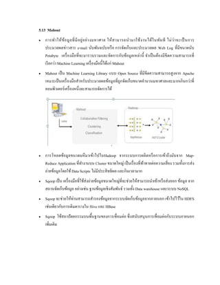 5.13 Mahout
 การทาให้ข้อมูลที่มีอยู่อย่างมหาศาล ให้สามารถนามาใช้งานได้ในทันที ไม่ว่าจะเป็นการ
ประมวลผลข่าวสาร e-mail นับพันฉบับหรือ การจัดเก็บและประมวลผล Web Log ที่มีขนาดนับ
Petabyte เครื่องมือที่จะมารวบรวมและจัดการกับข้อมูลเหล่านี้ จาเป็นต้องมีขีดความสามารถที่
เรียกว่า Machine Learning เครื่องมือนี้ได้แก่ Mahout
 Mahout เป็น Machine Learning Library แบบ Open Source ที่มีขีดความสามารถสูงจาก Apache
เหมาะเป็นเครื่องมือสาหรับประมวลผลข้อมูลที่ถูกจัดเก็บขนาดจานวนมหาศาลและมากเกินกว่าที่
คอมพิวเตอร์เครื่องหนึ่งจะสามารถจัดการได้
 การโหลดข้อมูลขนาดมหึมาเข้าไปในHadoop จากระบบการผลิตหรือการเข้าถึงมันจาก Map-
Reduce Application ที่ทางานบน Cluster ขนาดใหญ่ เป็นเรื่องที่ท้าทายต่อความเสี่ยง รวมทั้งการส่ง
ถ่ายข้อมูลโดยใช้ Data Scripts ไม่มีประสิทธิผล และกินเวลามาก
 Sqoop เป็น เครื่องมือที่ใช้ส่งถ่ายข้อมูลขนาดใหญ่ที่จะช่วยให้สามารถนาเข้าหรือส่งออก ข้อมูล จาก
สถานจัดเก็บข้อมูล อย่างเช่น ฐานข้อมูลเชิงสัมพันธ์ รวมทั้ง Data warehouse และระบบ NoSQL
 Sqoop จะช่วยให้ท่านสามารถสารองข้อมูลจากระบบจัดเก็บข้อมูลจากภายนอก เข้าไปไว้ใน HDFS
เช่นเดียวกับการเติมตารางใน Hive และ HBase
 Sqoop ใช้สถาปัตยกรรมบนพื้นฐานของการเชื่อมต่อ ซึ่งสนับสนุนการเชื่อมต่อกับระบบภายนอก
เพิ่มเติม
 