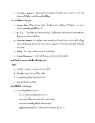  Prescriptive Analytics: เน้นความเข้าใจว่าอะไรจะเกิดขึ้นบนพื้นฐานของทางเลือกต่างๆกัน และ
สถานการณ์ที่เกิดขึ้น จากนั้นเลือกทางเลือกที่ดีที่สุด
เครื่องมือที่ใช้วิเคราะห์ Big Data
 Discovery Tools : ใช้ค้นพบข้อมูลแบบต่างๆทั้งที่เป็นแบบมีโครงสร้างและไร้โครงสร้าง โดยสามารถ
แยกประเภทของข้อมูลเพื่อใช้วิเคราะห์
 BI Tools : ใช้สาหรับรายงาน ทาหน้าปัดข้อมูล รวมทั้งวิเคราะห์และบริหารประสิทธิภาพสาหรับ
ข้อมูลทรานแซคชั่น จากคลังข้อมูล
 In-Database Analysis : รวม เทคนิคหลากหลายสาหรับการค้นหารูปแบบและความสัมพันธ์ในข้อมูล
เทคนิคเหล่านี้ถูกนามาใช้ภายในฐานข้อมูลโดยตรง ตัดปัญหาการโยกย้ายข้อมูลไปยังเซิรฟ์ เวอร์อื่นเพื่อ
ประมวลผล
 Hadoop : มีประโยชน์สาหรับเตรียมการประมวลผลข้อมูล
 Decision Management : รวมทั้งการจัดทา Model พยากรณ์ กฎกติกาทางธุรกิจ
การปรับแต่งข่าวสารทางธุรกิจเพื่อรับมือกับ Big Data
ข้อมูล
 แหล่งที่มาของข้อมูล อาจมาจากแหล่งที่ไม่น่าเชื่อถือ
 มีความผิดพลาดสูง ไม่สมบูรณ์ ไม่น่าเชื่อถือ
 ปริมาณของข้อมูลที่สามารถนาไปใช้งานได้
 ข้อมูลอาจเป็นแบบ Real Time
อัลกอริธึมที่ใช้สาหรับวิเคราะห์
 การสนับสนุนด้าน Infrastructure
การควบรวมระหว่างเทคโนโลยีเก่าและใหม่
สามารถจัดเก็บข้อมูลขนาดใหญ่และมีความหลากหลาย
สามารถประมวลผลข้อมูลที่เคลื่อนที่ตลอดเวลาได้
โซลูชั่นสาหรับวิเคราะห์และจัดเก็บและจัดการกับข้อมูลที่ ไว้วางใจได้
 