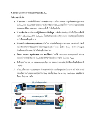 7. ข้อพิจารณาระบบรักษาความปลอดภัยของ Big Data
ข้อพิจารณาเบื้องต้น
 ใช้ Kerberos — รวมเข้าไปในการทางานของ Hadoop — เพื่อตรวจสอบความถูกต้องของ Application
บน Node และ Client ก่อนที่จะอนุญาตให้เข้ามาใช้งานใน Cluster และเพื่อตรวจสอบความถูกต้องของ
Application ที่มีต่อ MapReduce (MR) รวมทั้งฟังชั่นที่คล้ายคลึงกัน
 ใช้ การเข้ารหัสในระดับระบบปฏิบัติการและแฟ้ มข้อมูล : เพื่อป้ องกันข้อมูลที่จัดเก็บไว้และเพื่อให้
แน่ใจว่า Administrator หรือ Application อื่นๆไม่สามารถเข้าถึงแฟ้ มข้อมูลได้โดยตรง และเพื่อป้ องกัน
การรั่วไหลของข้อมูลข่าวสาร
 ใช้ระบบบริหารจัดการ key/certificate: ท่านไม่สามารถจัดเก็บกุญแจลงบน Disk และคาดหวังว่าจะมี
ความปลอดภัย ให้ใช้ระบบบริหารจัดการกุญแจแบบส่วนกลาง ซึ่งเป็น Server เพื่อป้ องกันกุญแจ
เข้ารหัสและบริการกุญแจที่ต่างกันสาหรับ File ต่างๆ
 มีการตรวจสอบความถูกต้องของ Node ขณะใช้งาน : โดยใช้ virtualization management สิ่งอานวย
ความสะดวกจากผู้ให้บริการ Cloud หรือผลิตภัณฑ์ จากผู้ผลิตอย่างเช่น Chef และ Puppet
 จัดทาระบบวิเคราะห์ Log transactions และกิจกรรมการตรวจสอบความผิดปกติ ด้วยเครื่องมือวิเคราะห์
Logging
 ใช้ SSL เพื่อรักษาความปลอดภัยการสื่อสารบนเครือข่าย และเพื่อพิสูจน์สิทธิ์ตลอดจน เพื่อให้แน่ใจว่ามี
ความเป็นส่วนตัวและปลอดภัยระหว่าง Node รวมทั้ง Name Server และ Application ขณะที่มีการ
สื่อสารข้อมูลระหว่างกัน
 