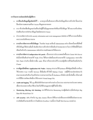 การรักษาความปลอดภัยเชิงปฏิบัติการ
 การป้ องกันข้อมูลที่ถูกจัดเก็บไว้ : มาตรฐานขั้นต้นของการป้ องกันข้อมูลคือการเข้ารหัส ซึ่งจะช่วย
ป้ องกันความพยายามเข้ามา Access ข้อมูลจากภายนอก
 การ เข้ารหัสแฟ้ มข้อมูลจะช่วยป้ องกันผู้ที่ไม่มีกุญแจถอดรหัสที่จะเข้าถึงข้อมูล ได้ และการเข้ารหัสจะ
ช่วยป้ องกันการทาสาเนาข้อมูลโดยมิชอบจาก Cluster
 นาระบบจัดการประเภท security information and event management (SIEM) มาใช้ในระบบแจ้งเตือน
และระบบบันทึกและรายงาน
 การบริหารจัดการการเข้าถึงข้อมูล : ในแต่ละ Node จะต้องมี Administrator อย่าง น้อยหนึ่งคนที่มีสิทธิ์
เข้าถึงข้อมูลได้อย่างเต็มที่ เช่นเดียวกับการเข้ารหัส จาเป็นต้องกาหนดมาตรการในการให้สิทธิ์ที่ไม่เท่า
เทียมกันสาหรับ Administrator แต่ละท่าน ตามลักษณะหน้าที่ของงาน
 การบริหารจัดการ Configuration และ patch : เนื่องจากการประมวลผลเกิดขึ้นบน Cluster ของ Server
ดังนั้นจาเป็นต้องกาหนดให้ Node ต่างๆ ได้รับการติดตั้งและทางานภายใต้ Configuration และระดับ
ของ Patch ต่างกัน เมื่อมีการเพิ่ม node เข้ามา หรือหากท่านใช้ ระบบปฏิบัติการที่ไม่คล้ายคลึงกันใน
Cluster
 การพิสูจน์สิทธิ์ของ Application และ Nodes : Hadoop สามารถใช้ Kerberos เพื่อพิสูจน์สิทธิ์การเข้ามา
ใช้งานของ User รวมทั้ง Services ที่เพิ่มเติม เข้าไปที่ Hadoop Cluster แต่ผู้ใช้งานแปลกปลอม ยัง
สามารถแทรกตัวเข้ามาในเครือข่าย หากสามารถขโมย ตั๋ว Kerberos หรือมีการทาซ้าเกิดขึ้น หรืออาจมี
การใช้วิธีการสกัดเอาสิทธิ์การใช้งานจาก Virtual Image File
 Audit and logging: ใช้ Log เพื่อบันทึกกิจกรรมการทางานต่างๆในระบบ และสามารถนามาตรวจสอบ
เพื่อหาร่องรอยการเข้ามาใช้งานโดยไม่ได้รับอนุญาตจากผู้ที่ไม่เกี่ยวข้อง
 Monitoring, filtering, และ blocking: ควรใช้โปรแกรม Monitoring จากผู้ผลิตต่างๆที่สนับสนุน Big
Data เช่น Watch Point 3.0
 API security: APIs สาหรับ big data clusters ต้องการได้รับการปกป้ องจากรหัสที่เป็นอันตราย และ
การอัดฉีดเข้ามาของคาสั่ง การโจมตีแบบ Overflow รวมทั้งการโจมตี Web Service แบบต่างๆ
 