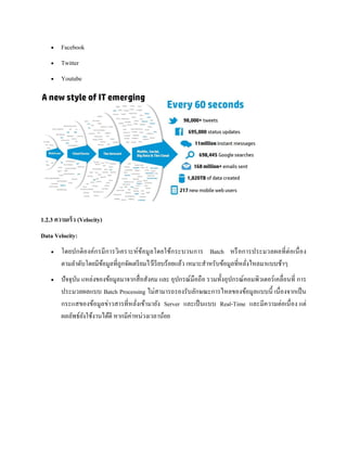  Facebook
 Twitter
 Youtube
1.2.3 ความเร็ว (Velocity)
Data Velocity:
 โดยปกติองค์กรมีการวิเคราะห์ข้อมูลโดยใช้กระบวนการ Batch หรือการประมวลผลที่ต่อเนื่อง
ตามลาดับโดยมีข้อมูลที่ถูกจัดเตรียมไว้เรียบร้อยแล้ว เหมาะสาหรับข้อมูลที่หลั่งไหลมาแบบช้าๆ
 ปัจจุบัน แหล่งของข้อมูลมาจากสื่อสังคม และ อุปกรณ์มือถือ รวมทั้งอุปกรณ์คอมพิวเตอร์เคลื่อนที่ การ
ประมวลผลแบบ Batch Processing ไม่สามารถรองรับลักษณะการไหลของข้อมูลแบบนี้ เนื่องจากเป็น
กระแสของข้อมูลข่าวสารที่หลั่งเข้ามายัง Server และเป็นแบบ Real-Time และมีความต่อเนื่อง แต่
ผลลัพธ์ยังใช้งานได้ดี หากมีค่าหน่วงเวลาน้อย
 