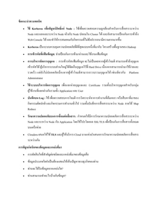 ข้อแนะนาทางเทคนิค
 ใช้ Kerberos เพื่อพิสูจน์สิทธิ์แก่ Node : ใช้เพื่อตรวจสอบความถูกต้องสาหรับการสื่อสารระหว่าง
Node และแยกแยะระหว่าง Node จริงกับ Node ปลอมใน Cluster ได้ และยังสามารถป้ องกันการเข้าถึง
Web Console ได้และทาให้การสมยอมกับกิจกรรมที่ไม่พึงปรารถนามีความยากมากขึ้น
 Kerberos เป็นระบบควบคุมความปลอดภัยที่ดีที่สุดแบบหนึ่งที่มากับ โครงสร้างพื้นฐานของ Hadoop
 การเข้ารหัสที่แฟ้ มข้อมูล: ช่วยป้ องกันการเข้ามาอ่านและใช้งานแฟ้มข้อมูล
 การบริหารจัดการกุญแจ : การเข้ารหัสแฟ้ มข้อมูล จะไม่เป็นผลหากผู้เข้าโจมตี สามารถเข้าถึงกุญแจ
เข้ารหัสได้ผู้บริหารระบบส่วนใหญ่ได้จัดเก็บกุญแจไว้ที่ Hard Drive เนื่องจากสามารถนามาใช้ง่ายและ
รวดเร็ว แต่ยังไม่ปลอดภัยเนื่องจากผู้เข้าโจมตีสามารถรวบรวมกุญแจได้ เช่นเดียวกับ Platform
Administrator
 ใช้ระบบบริหารจัดการกุญแจ เพื่อแจกจ่ายกุญแจและ Certificate รวมทั้งบริหารกุญแจสาหรับกลุ่ม
ผู้ใช้งานที่แตกต่างกันรวมทั้ง Application และ User
 บันทึกบน Log : ใช้ เพื่อตรวจสอบการโจมตี การวิเคราะห์หาการทางานที่ล้มเหลว หรือสืบหาที่มาของ
กิจกรรมผิดปกติ และกิจกรรมการทางานทั่วไป รวมทั้งบันทึกการสื่อสารระหว่าง Node ภายใต้ Map
Reduce
 รักษาความปลอดภัยบนการเชื่อมต่อสื่อสาร: กาหนดให้มีการรักษาความปลอดภัยการสื่อสารระหว่าง
Node และระหว่าง Node กับ Application โดยใช้โปรโตคอล SSL/TLS เพื่อป้ องกันการสื่อสารทั้งหมด
บนเครือข่าย
 Cloudera เสนอให้ใช้ TLS และผู้ให้บริการ Cloud บางแห่งนาเสนอการรักษาความปลอดภัยการสื่อสาร
ระหว่างกัน
การพิสูจน์ชนิดของข้อมูลและแหล่งที่มา
 การตัดสินใจที่สาคัญต่อชนิดและแหล่งที่มาของข้อมูลคือ
 ข้อมูลประเภทใดจาเป็นต้องแสดงให้เห็นปัญหาทางธุรกิจของท่าน
 ท่านจะได้รับข้อมูลจากแหล่งใด?
 ท่านสามารถทาอะไรบ้างกับข้อมูล?
 