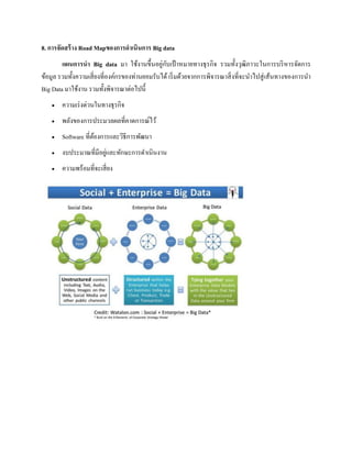 8. การจัดสร้าง Road Mapของการดาเนินการ Big data
แผนการนา Big data มา ใช้งานขึ้นอยู่กับเป้ าหมายทางธุรกิจ รวมทั้งวุฒิภาวะในการบริหารจัดการ
ข้อมูล รวมทั้งความเสี่ยงที่องค์กรของท่านยอมรับได้ เริ่มด้วยจากการพิจารณาสิ่งที่จะนาไปสู่เส้นทางของการนา
Big Data มาใช้งาน รวมทั้งพิจารณาต่อไปนี้
 ความเร่งด่วนในทางธุรกิจ
 พลังของการประมวลผลที่คาดการณ์ไว้
 Software ที่ต้องการและวิธีการพัฒนา
 งบประมาณที่มีอยู่และทักษะการดาเนินงาน
 ความพร้อมที่จะเสี่ยง
 