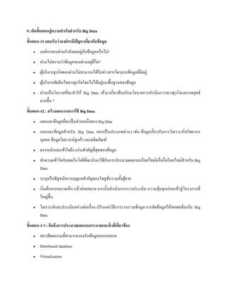 9. เจ็ดขั้นตอนสู่ความสาเร็จสาหรับ Big Data
ขั้นตอน #1 ยอมรับว่าองค์กรมีปัญหาเกี่ยวกับข้อมูล
 องค์กรของท่านกาลังจมอยู่กับข้อมูลหรือไม่?
 ท่านไม่ทราบว่าข้อมูลของท่านอยู่ที่ใด?
 ผู้บริหารธุรกิจของท่านไม่สามารถได้รับข่าวสารใดๆจากข้อมูลที่มีอยู่
 ผู้บริหารตัดสินใจทางธุรกิจโดยไม่ได้อยู่บนพื้นฐานของข้อมูล
 ท่านเห็นโอกาสที่จะทาให้ Big Data เข้ามาเกี่ยวข้องกับนโยบายการดาเนินการทางธุรกิจและกลยุทธ์
มากขึ้น ?
ขั้นตอน #2 : สร้างแผนงานการใช้ Big Data
 แยกแยะข้อมูลที่จะเป็นส่วนหนึ่งของ Big Data
 แยกแยะข้อมูลสาหรับ Big Data ออกเป็นประเภทต่างๆ เช่น ข้อมูลเกี่ยวกับการวิเคราะห์ทรัพยากร
บุคคล ข้อมูลวิเคราะห์ลูกค้า และผลิตภัณฑ์
 ตระหนักและเข้าใจถึง แก่นสาคัญที่สุดของข้อมูล
 ทาความเข้าใจกับเทคโนโลยีที่จะนามาใช้กับการประมวลผลแบบเรียลไทม์หรือกึ่งเรียลไทม์สาหรับ Big
Data
 ระบุหรือพิสูจน์ทราบกุญแจสาคัญของโซลูชั่นรวมทั้งผู้ขาย
 เริ่มต้นจากขนาดเล็ก แล้วค่อยขยาย จากนั้นดาเนินการการประเมิน ความคุ้มทุนก่อนเข้าสู่โครงการที่
ใหญ่ขึ้น
 วิเคราะห์และประเมินอย่างต่อเนื่อง ปรับแต่งวิธีการรวบรวมข้อมูล การจัดข้อมูลให้สอดคล้องกับ Big
Data
ขั้นตอน # 3 : คิดถึงการประมวลผลแบบกระจายและสิ่งที่เกี่ยวข้อง
 สถาปัตยกรรมที่สามารถรองรับข้อมูลหลากหลาย
 Distributed database
 Virtualization
 
