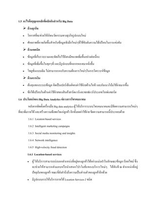 1.5 อะไรคือกุญแจหลักที่ผลักดันสาหรับ Big Data
 ด้านธุรกิจ
 โอกาสที่จะช่วยให้เกิดนวัตกรรมทางธุรกิจรูปแบบใหม่
 ศักยภาพที่อาจเกิดขึ้นสาหรับข้อมูลเชิงลึกใหม่ๆที่ใช้ขับดันความได้เปรียบในการแข่งขัน
 ด้านเทคนิค
 ข้อมูลที่เก็บรวบรวมและจัดเก็บไว้ยังคงมีขนาดเพิ่มขึ้นอย่างต่อเนื่อง
 ข้อมูลที่เพิ่มขึ้นในทุกๆที่ และมีรูปแบบที่หลากหลายมากยิ่งขึ้น
 โซลูชั่นแบบเดิม ไม่สามารถรองรับความต้องการใหม่ๆในการวิเคราะห์ข้อมูล
 ด้านการเงิน
 ต้นทุนของระบบข้อมูล คิดเป็นเปอร์เซ็นต์ของค่าใช้จ่ายด้านไอที และยังแนวโน้มใช้จ่ายมากขึ้น
 ข้อได้เปรียบในด้านค่าใช้จ่ายของสินค้าฮาร์ดแวร์และซอฟแวร์ประเภทโอเพ่นซอร์ต
1.6 ประโยชน์ของ Big Data Analytics ต่อวงการโทรคมนาคม
หลังจากติดตั้งเครื่องมือฺ Big data analytics ผู้ให้บริการระบบโทรคมนาคมจะมีขีดความสามารถใหม่ๆ
ที่จะเพิ่มรายได้ และสร้างความพึงพอใจแก่ลูกค้า อีกทั้งลดค่าใช้จ่าย ขีดความสามารถนี้ประกอบด้วย
1.6.1 Location-based services
1.6.2 Intelligent marketing campaigns
1.6.3 Social media monitoring and insights
1.6.4 Network intelligence
1.6.5 High-velocity fraud detection
1.6.1 Location-based services
 ผู้ให้บริการสามารถบ่งบอกตาแหน่งที่อยู่ของลูกค้าได้อย่างแม่นยาในลักษณะข้อมูล เรียลไทม์ ซึ่ง
จะช่วยให้สามารถส่งมอบหรือนาเสนอโปรโมชั่นของบริการใหม่ๆ ได้ทันที ณ ตาแหน่งที่อยู่
ปัจจุบันของลูกค้า ขณะที่ยังคานึงถึงความเป็นส่วนตัวของลูกค้าอีกด้วย
 มีรูปแบบการให้บริการภายใต้ Location Services 2 ชนิด
 