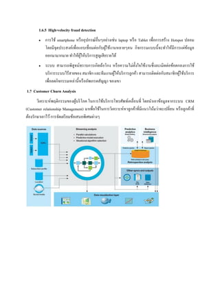 1.6.5 High-velocity fraud detection
 การใช้ smartphone หรืออุปกรณ์อื่นๆอย่างเช่น laptop หรือ Tablet เพื่อการสร้าง Hotspot ปลอม
โดยมีจุดประสงค์เพื่อแอบเชื่อมต่อกับผู้ใช้งานหลายๆคน กิจกรรมแบบนี้จะทาให้มีการแผ่ข้อมูล
ออกมามากมาย ทาให้ผู้ให้บริการสูญเสียรายได้
 ระบบ สามารถพิสูจน์ทราบการเกิดฉ้อโกง หรือความไม่ตั้งใจใช้งานซึ่งละเมิดต่อข้อตกลงการใช้
บริการระบบไร้สายของ สมาชิก และทีมงานผู้ให้บริการลูกค้า สามารถติดต่อกับสมาชิกผู้ใช้บริการ
เพื่อลดกิจกรรมเหล่านี้หรืออัพเกรดสัญญา ของเขา
1.7 Customer Churn Analysis
วิเคราะห์พฤติกรรมของผู้บริโภค ในการใช้บริการโทรศัพท์เคลื่อนที่ โดยนาเอาข้อมูลจากระบบ CRM
(Customer relationship Management) มาเพื่อใช้ในการวิเคราะห์หาลูกค้าที่มีแนวโน้มว่าจะเปลี่ยน หรือลูกค้าที่
ต้องรักษาเอาไว้การจัดเตรียมข้อเสนอพิเศษต่างๆ
 